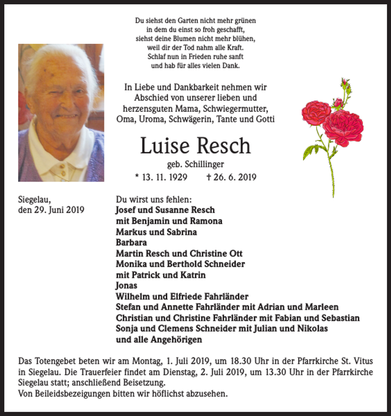 <p>Du siehst den Garten nicht mehr grünen<br />in dem du einst so froh geschafft,<br />siehst deine Blumen nicht mehr blühen,<br />weil dir der Tod nahm alle Kraft.<br />Schlaf nun in Frieden ruhe sanft<br />und hab für alles vielen Dank.</p><p>In Liebe und Dankbarkeit nehmen wir<br />Abschied von unserer lieben und ­<br />herzensguten Mama, Schwiegermutter,<br />Oma, Uroma, Schwägerin, Tante und Gotti</p><p>Luise Resch</p><p>geb. Schillinger<br />* 13. 11. 1929 † 26. 6. 2019<br />Siegelau,<br />Du wirst uns fehlen:<br />den 29. Juni 2019<br />Josef und Susanne Resch<br />mit Benjamin und Ramona<br />Markus und Sabrina<br />Barbara<br />Martin Resch und Christine Ott<br />Monika und Berthold Schneider<br />mit Patrick und Katrin<br />Jonas<br />Wilhelm und Elfriede Fahrländer<br />Stefan und Annette Fahrländer mit Adrian und Marleen<br />Christian und Christine Fahrländer mit Fabian und Sebastian<br />Sonja und Clemens Schneider mit Julian und Nikolas<br />und alle Angehörigen<br />Das Totengebet beten wir am Montag, 1. Juli 2019, um 18.30 Uhr in der Pfarrkirche St. Vitus<br />in Siegelau. Die Trauerfeier findet am Dienstag, 2. Juli 2019, um 13.30 Uhr in der Pfarrkirche<br />Siegelau statt; anschließend Beisetzung.<br />Von Beileidsbezeigungen bitten wir höflichst abzusehen.</p>