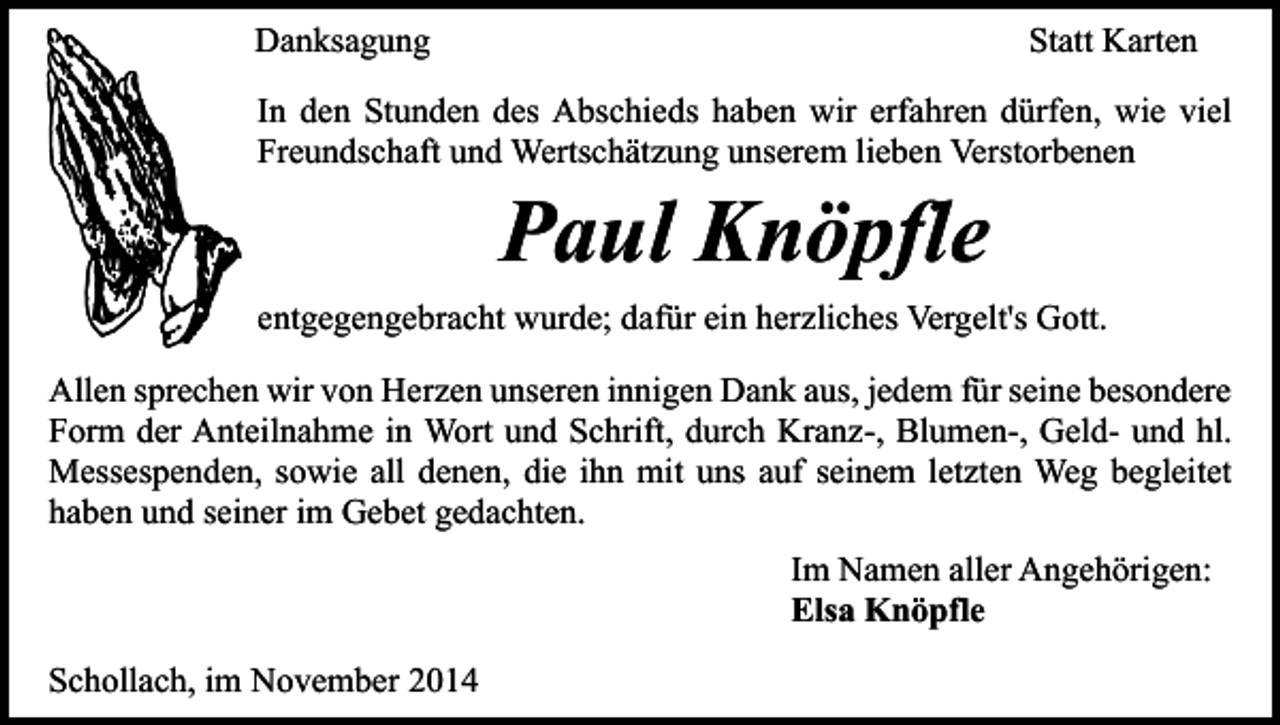 <p>Danksagung</p><p>Statt Karten</p><p>In den Stunden des Abschieds haben wir erfahren dürfen, wie viel<br />Freundschaft und Wertschätzung unserem lieben Verstorbenen</p><p>Paul Knöpfle</p><p>entgegengebracht wurde; dafür ein herzliches Vergelt's Gott.<br />Allen sprechen wir von Herzen unseren innigen Dank aus, jedem für seine besondere<br />Form der Anteilnahme in Wort und Schrift, durch Kranz-, Blumen-, Geld- und hl.<br />Messespenden, sowie all denen, die ihn mit uns auf seinem letzten Weg begleitet<br />haben und seiner im Gebet gedachten.<br />Im Namen aller Angehörigen:<br />Elsa Knöpfle<br />Schollach, im November 2014</p>