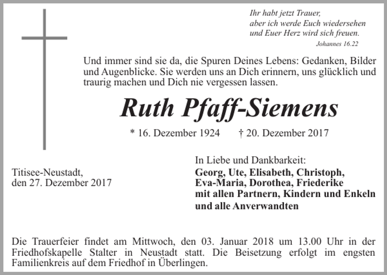 <p>Ihr habt jetzt Trauer,<br />aber ich werde Euch wiedersehen<br />und Euer Herz wird sich freuen.<br />Johannes 16.22</p><p>Und immer sind sie da, die Spuren Deines Lebens: Gedanken, Bilder<br />und Augenblicke. Sie werden uns an Dich erinnern, uns glücklich und<br />traurig machen und Dich nie vergessen lassen.</p><p>Ruth Pfaff-Siemens<br />* 16. Dezember 1924</p><p>Titisee-Neustadt,<br />den 27. Dezember 2017</p><p>† 20. Dezember 2017</p><p>In Liebe und Dankbarkeit:<br />Georg, Ute, Elisabeth, Christoph,<br />Eva-Maria, Dorothea, Friederike<br />mit allen Partnern, Kindern und Enkeln<br />und alle Anverwandten</p><p>Die Trauerfeier findet am Mittwoch, den 03. Januar 2018 um 13.00 Uhr in der<br />Friedhofskapelle Stalter in Neustadt statt. Die Beisetzung erfolgt im engsten<br />Familienkreis auf dem Friedhof in Überlingen.</p>