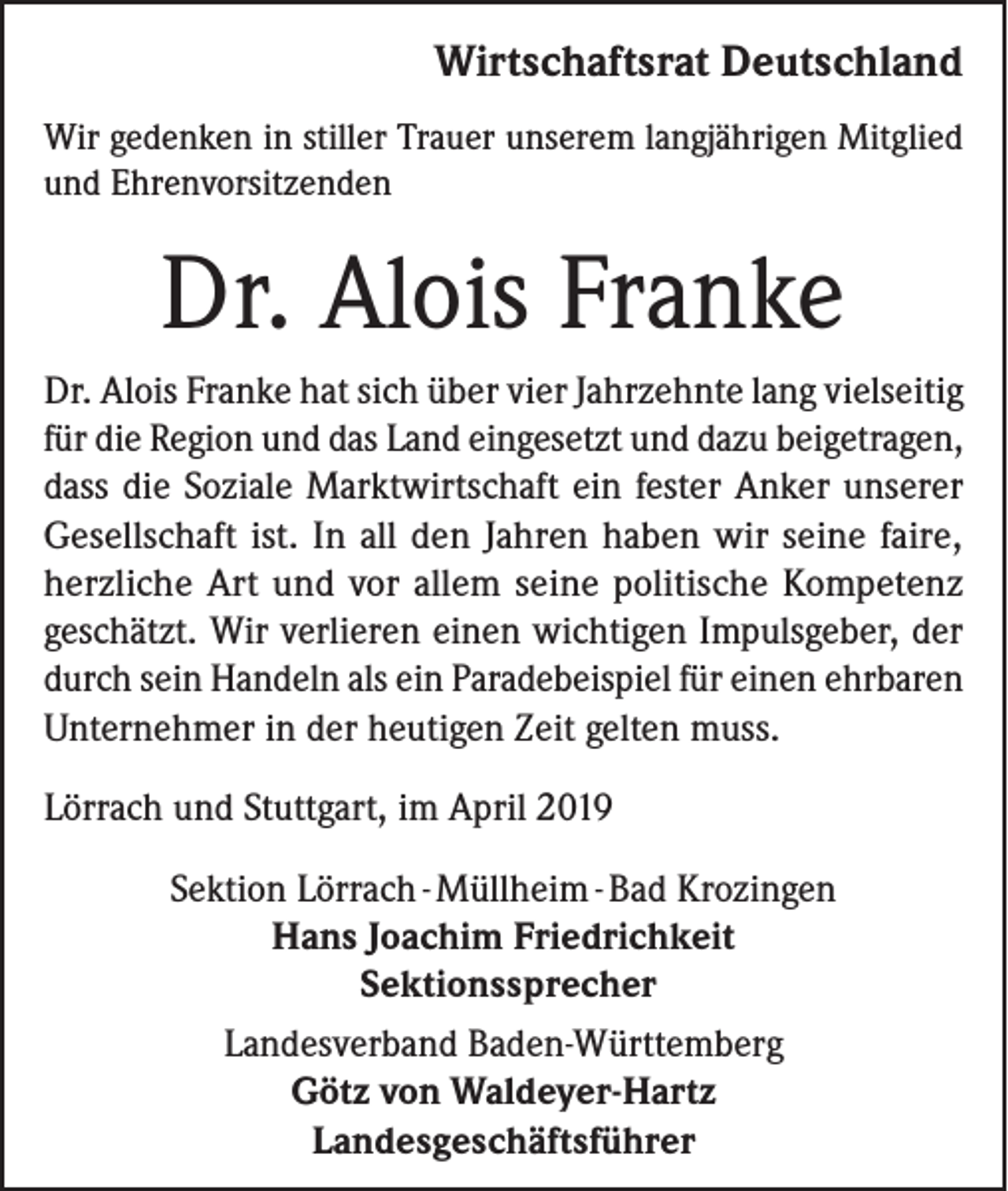 <p>Wirtschaftsrat Deutschland</p><p>Wir gedenken in stiller Trauer unserem langjährigen Mitglied<br />und Ehrenvorsitzenden</p><p>Dr. Alois Franke<br />Dr. Alois Franke hat sich über vier Jahrzehnte lang vielseitig<br />für die Region und das Land eingesetzt und dazu beigetragen,<br />dass die Soziale Marktwirtschaft ein fester Anker unserer<br />Gesellschaft ist. In all den Jahren haben wir seine faire,<br />herzliche Art und vor allem seine politische Kompetenz<br />geschätzt. Wir verlieren einen wichtigen Impulsgeber, der<br />durch sein Handeln als ein Paradebeispiel für einen ehrbaren<br />Unternehmer in der heutigen Zeit gelten muss.<br />Lörrach und Stuttgart, im April 2019<br />Sektion Lörrach - Müllheim - Bad Krozingen<br />Hans Joachim Friedrichkeit<br />Sektionssprecher<br />Landesverband Baden-Württemberg<br />Götz von Waldeyer-Hartz<br />Landesgeschäftsführer</p>