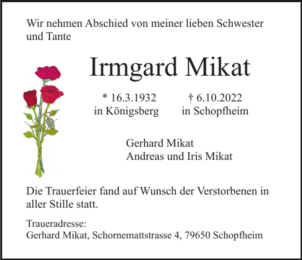 <p>Wir nehmen Abschied von meiner lieben Schwester<br />und Tante</p><p>Irmgard Mikat<br />* 16.3.1932<br />in Königsberg</p><p>† 6.10.2022<br />in Schopfheim</p><p>Gerhard Mikat<br />Andreas und Iris Mikat<br />Die Trauerfeier fand auf Wunsch der Verstorbenen in<br />aller Stille statt.<br />Traueradresse:<br />Gerhard Mikat, Schornemattstrasse 4, 79650 Schopfheim</p>