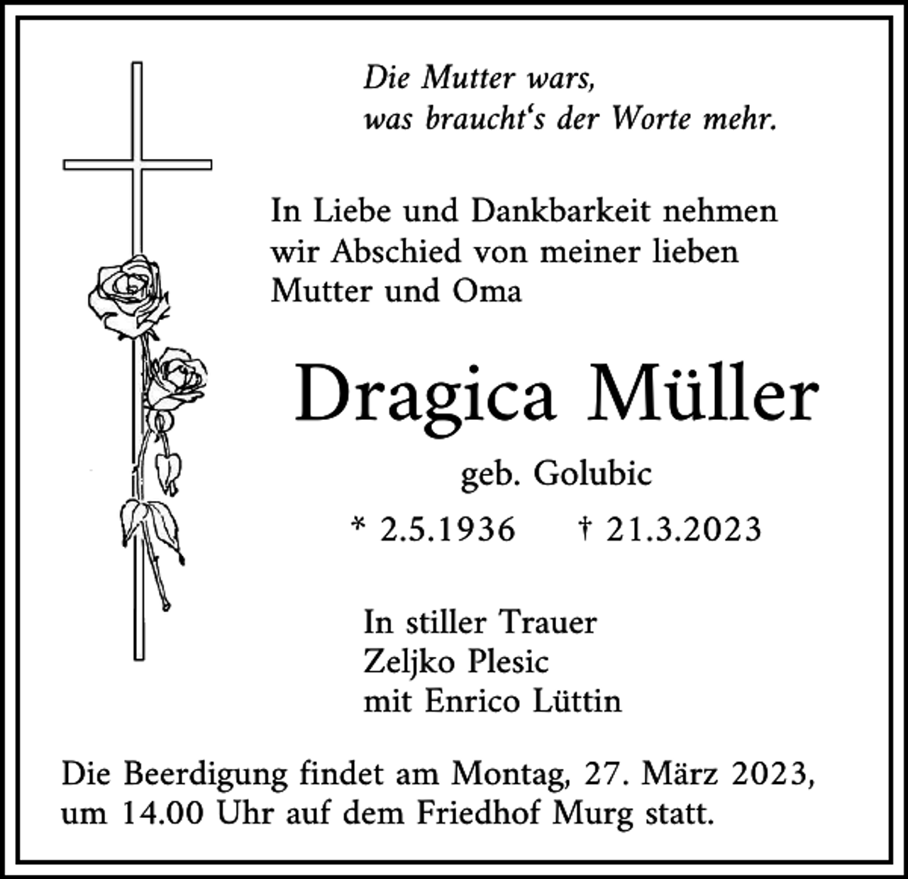 <p>Die Mutter wars,<br />was braucht‘s der Worte mehr.<br />In Liebe und Dankbarkeit nehmen<br />wir Abschied von meiner lieben<br />Mutter und Oma</p><p>Dragica Müller<br />geb. Golubic<br />* 2.5.1936</p><p>† 21.3.2023</p><p>In stiller Trauer<br />Zeljko Plesic<br />mit Enrico Lüttin<br />Die Beerdigung findet am Montag, 27. März 2023,<br />um 14.00 Uhr auf dem Friedhof Murg statt.</p>