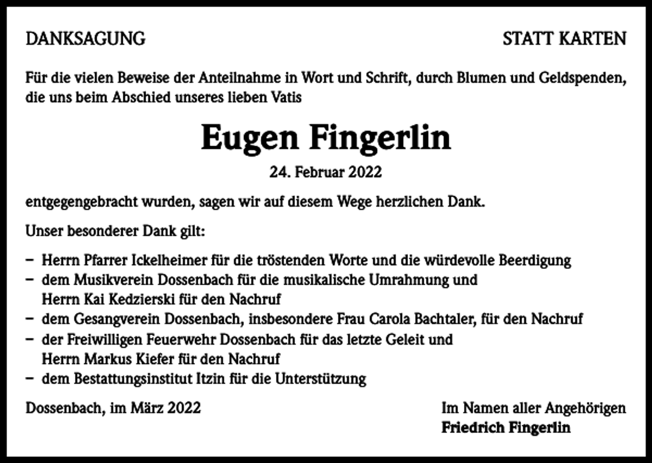 <p>DANKSAGUNG</p><p>STATT KARTEN</p><p>Für die vielen Beweise der Anteilnahme in Wort und Schrift, durch Blumen und Geldspenden,<br />die uns beim Abschied unseres lieben Vatis</p><p>Eugen Fingerlin<br />24. Februar 2022<br />entgegengebracht wurden, sagen wir auf diesem Wege herzlichen Dank.<br />Unser besonderer Dank gilt:<br />– Herrn Pfarrer Ickelheimer für die tröstenden Worte und die würdevolle Beerdigung<br />– dem Musikverein Dossenbach für die musikalische Umrahmung und<br />Herrn Kai Kedzierski für den Nachruf<br />– dem Gesangverein Dossenbach, insbesondere Frau Carola Bachtaler, für den Nachruf<br />– der Freiwilligen Feuerwehr Dossenbach für das letzte Geleit und<br />Herrn Markus Kiefer für den Nachruf<br />– dem Bestattungsinstitut Itzin für die Unterstützung<br />Dossenbach, im März 2022 Im Namen aller Angehörigen<br />Friedrich Fingerlin</p>