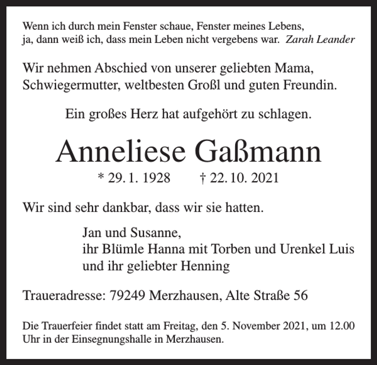 <p>Wenn ich durch mein Fenster schaue, Fenster meines Lebens,<br />ja, dann weiß ich, dass mein Leben nicht vergebens war. Zarah Leander</p><p>Wir nehmen Abschied von unserer geliebten Mama,<br />Schwiegermutter, weltbesten Großl und guten Freundin.<br />Ein großes Herz hat aufgehört zu schlagen.</p><p>Anneliese Gaßmann<br />* 29. 1. 1928 † 22. 10. 2021<br />Wir sind sehr dankbar, dass wir sie hatten.<br />Jan und Susanne,<br />ihr Blümle Hanna mit Torben und Urenkel Luis<br />und ihr geliebter Henning<br />Traueradresse: 79249 Merzhausen, Alte Straße 56<br />Die Trauerfeier findet statt am Freitag, den 5. November 2021, um 12.00<br />Uhr in der Einsegnungshalle in Merzhausen.</p>