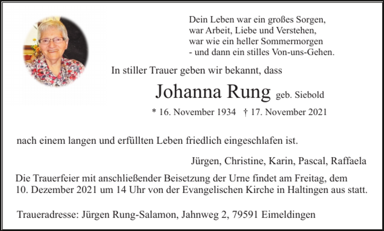 <p>Dein Leben war ein großes Sorgen,<br />war Arbeit, Liebe und Verstehen,<br />war wie ein heller Sommermorgen<br />- und dann ein stilles Von-uns-Gehen.</p><p>In stiller Trauer geben wir bekannt, dass</p><p>Johanna Rung geb. Siebold<br />* 16. November 1934 † 17. November 2021</p><p>nach einem langen und erfüllten Leben friedlich eingeschlafen ist.<br />Jürgen, Christine, Karin, Pascal, Raffaela<br />Die Trauerfeier mit anschließender Beisetzung der Urne findet am Freitag, dem<br />10. Dezember 2021 um 14 Uhr von der Evangelischen Kirche in Haltingen aus statt.</p><p>Traueradresse: Jürgen Rung-Salamon, Jahnweg 2, 79591 Eimeldingen</p>