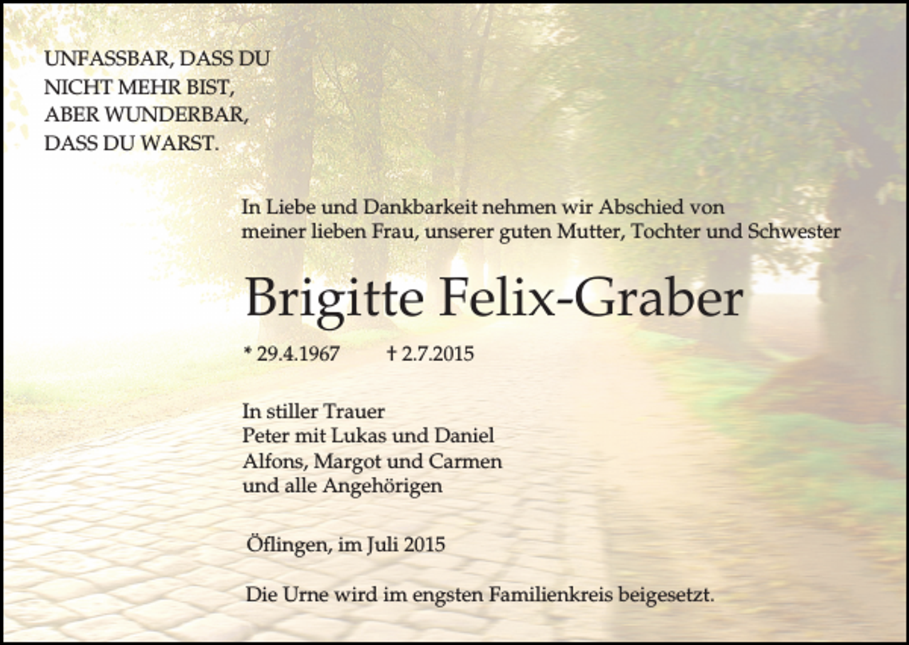<p>UNFASSBAR, DASS DU<br />NICHT MEHR BIST,<br />ABER WUNDERBAR,<br />DASS DU WARST.<br />In Liebe und Dankbarkeit nehmen wir Abschied von<br />meiner lieben Frau, unserer guten Mutter, Tochter und Schwester</p><p>Brigitte Felix-Graber<br />* 29.4.1967</p><p>† 2.7.2015</p><p>In stiller Trauer<br />Peter mit Lukas und Daniel<br />Alfons, Margot und Carmen<br />und alle Angehörigen<br />Öflingen, im Juli 2015<br />Die Urne wird im engsten Familienkreis beigesetzt.</p>