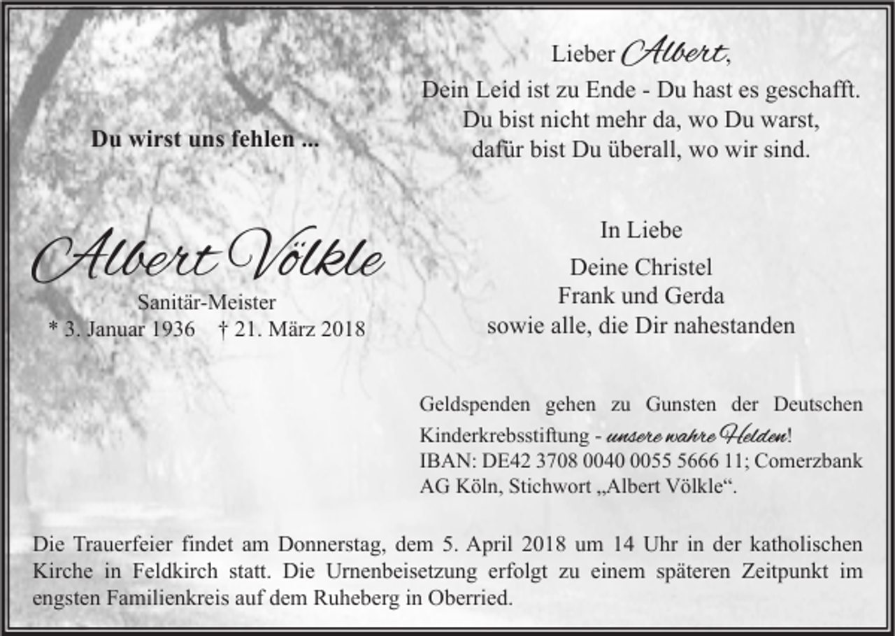 <p>Albert<br />Albert</p><p>DDu<br />u wi<br />wirst<br />rst uuns<br />ns f fehlen<br />e hl e n ......</p><p>AlbertVölkle<br />Albert<br />Völkle<br />SSanitär-Meister<br />a nit är- M eist er<br />** 3.<br />3. JJanuar<br />a n u ar 11936<br />9 3 6 †† 221.<br />1. März<br />M är z 22</p><p>Li e b er<br />Lieber<br />,<br />Dein<br />istzzu<br />D ei n LLeid<br />ei d ist<br />u EEnde<br />n d e - - DDu<br />u hhast<br />ast esesggeschafft.<br />es c h afft.<br />DDu<br />u bist<br />c ht mehr<br />m e hr dda,<br />a, wwo<br />o DDu<br />u wwarst,<br />arst,<br />bistninicht<br />ddafür<br />af ür bist<br />D u üüberall,<br />b er all, wo<br />w o wir<br />wir sisind.<br />n d.<br />bist Du<br />In<br />I n Liebe<br />Li e b e<br />DDeine<br />ei n e CChristel<br />hrist el<br />Frank<br />Fr<br />a n k uund<br />n d Gerda<br />G er d a<br />ssowie<br />o wi e alle,<br />all e, die<br />di e Dir<br />Dir nahestanden<br />n a h est a n d e n<br />G el ds p e n d e n ggehen<br />Geldspenden<br />e h e n zzu<br />u GGunsten<br />u nst e n dder<br />er DDeutschen<br />e uts c h e n<br />nsere wahre<br />w ahre Helden<br />Hel de n !<br />Ki<br />n d er kr e bsstift u n g - - uunsere<br />Kinderkrebsstiftung<br />IIBAN:<br />B A N: DE42<br />D E 4 2 3708<br />3 7 0 8 004 4 055<br />666<br />5 11;<br />; Comerzbank<br />C o m er z b a n k<br />Stichwort<br />AAG<br />G KKöln,<br />öl n, Sti<br />c h w ort „„Albert<br />Al b ert VVölkle“.<br />öl kl e “.</p><p>Di e TrTrauerfeier<br />Die<br />a u erf ei er fifindet<br />n d et aam<br />m DDonnerstag,<br />o n n erst a g, ddem<br />e m 5.5. AApril<br />pril 22018<br />0 1 8 uum<br />m 11 UUhr<br />hr i nin dder<br />er kkatholischen<br />at h olis c h e n<br />Kirche<br />Kir<br />c h e i in<br />n FFeldkirch<br />el d kir c h ststatt.<br />att. Di<br />Die<br />e Ur<br />Urnenbeisetzung<br />n e n b eis et z u n g erf<br />erfolgt<br />ol gt zzu<br />u eieinem<br />n e m s späteren<br />p ät er e n ZZeitpunkt<br />eit p u n kt i im<br />m<br />eengsten<br />n gst e n Familienkreis<br />F a mili e n kr eis aauf<br />uf dem<br />d e m Ruheberg<br />R u h e b er g iinn Oberried.<br />O b erri e d.</p>