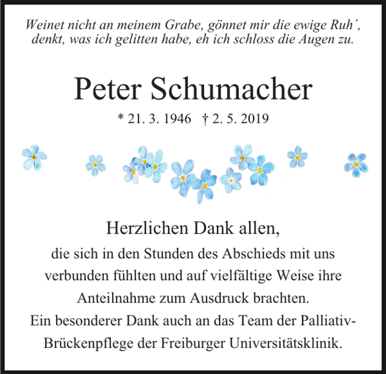<p>Weinet nicht an meinem Grabe, gönnet mir die ewige Ruh´,<br />denkt, was ich gelitten habe, eh ich schloss die Augen zu.</p><p>Peter Schumacher<br />* 21. 3. 1946 † 2. 5. 2019</p><p>Herzlichen Dank allen,<br />die sich in den Stunden des Abschieds mit uns<br />verbunden fühlten und auf vielfältige Weise ihre<br />Anteilnahme zum Ausdruck brachten.<br />Ein besonderer Dank auch an das Team der PalliativBrückenpflege der Freiburger Universitätsklinik.</p>