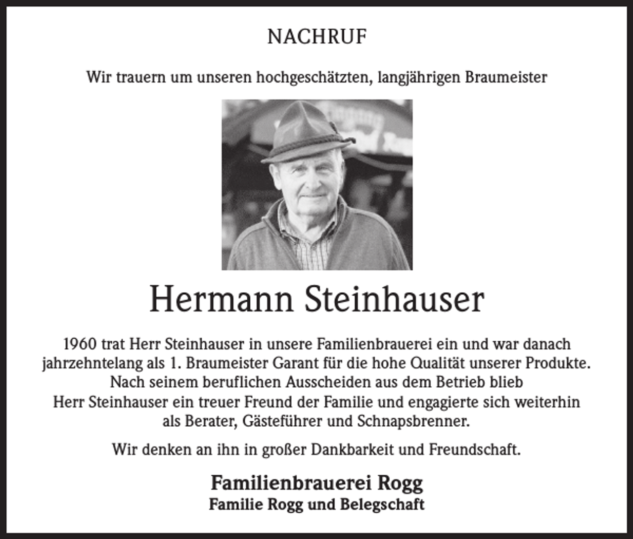 <p>NACHRUF<br />Wir trauern um unseren hochgeschätzten, langjährigen Braumeister</p><p>Hermann Steinhauser<br />1960 trat Herr Steinhauser in unsere Familienbrauerei ein und war danach<br />­jahrzehntelang als 1. Braumeister Garant für die hohe Qualität unserer Produkte.<br />Nach seinem beruflichen Ausscheiden aus dem Betrieb blieb<br />Herr Steinhauser ein treuer Freund der Familie und engagierte sich w<br />­ eiterhin<br />als Berater, Gästeführer und Schnapsbrenner.<br />Wir denken an ihn in großer Dankbarkeit und Freundschaft.</p><p>Familienbrauerei Rogg</p><p>Familie Rogg und Belegschaft</p>