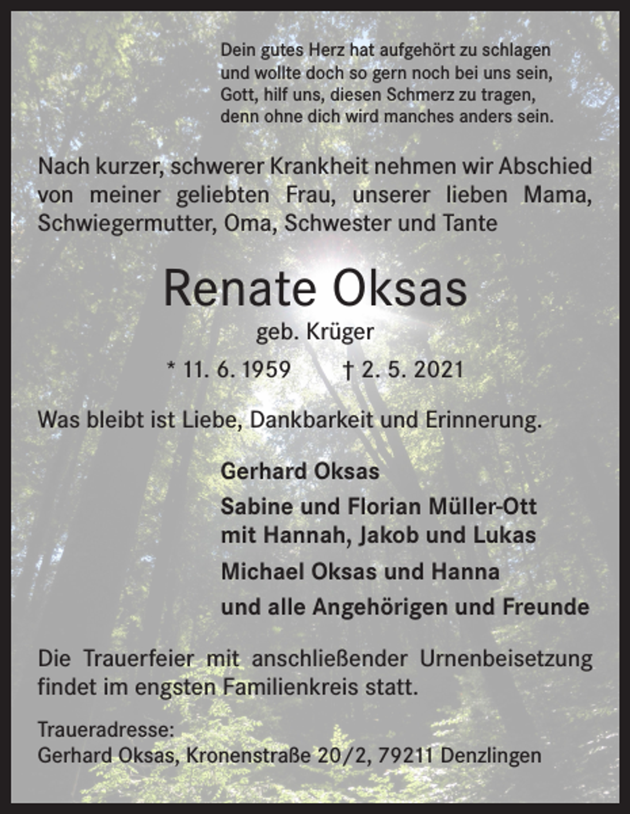 <p>Dein gutes Herz hat aufgehört zu schlagen<br />und wollte doch so gern noch bei uns sein,<br />Gott, hilf uns, diesen Schmerz zu tragen,<br />denn ohne dich wird manches anders sein.</p><p>Nach kurzer, schwerer Krankheit nehmen wir Abschied<br />von meiner geliebten Frau, unserer lieben Mama,<br />Schwiegermutter, Oma, Schwester und Tante</p><p>Renate Oksas<br />geb. Krüger<br />* 11. 6. 1959 † 2. 5. 2021</p><p>Was bleibt ist Liebe, Dankbarkeit und Erinnerung.<br />Gerhard Oksas<br />Sabine und Florian Müller-Ott<br />mit Hannah, Jakob und Lukas<br />Michael Oksas und Hanna<br />und alle Angehörigen und Freunde<br />Die Trauerfeier mit anschließender Urnenbeisetzung<br />findet im engsten Familienkreis statt.<br />Traueradresse:<br />Gerhard Oksas, Kronenstraße 20/2, 79211 Denzlingen</p>