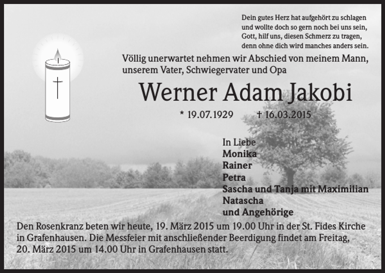 <p>Dein gutes Herz hat aufgehört zu schlagen<br />und wollte doch so gern noch bei uns sein,<br />Gott, hilf uns, diesen Schmerz zu tragen,<br />denn ohne dich wird manches anders sein.</p><p>Völlig unerwartet nehmen wir Abschied von meinem Mann,<br />unserem Vater, Schwiegervater und Opa</p><p>Werner Adam Jakobi<br />* 19.07.1929</p><p>† 16.03.2015</p><p>In Liebe<br />Monika<br />Rainer<br />Petra<br />Sascha und Tanja mit Maximilian<br />Natascha<br />und Angehörige<br />Den Rosenkranz beten wir heute, 19. März 2015 um 19.00 Uhr in der St. Fides Kirche<br />in Grafenhausen. Die Messfeier mit anschließender Beerdigung findet am Freitag,<br />20. März 2015 um 14.00 Uhr in Grafenhausen statt.</p>