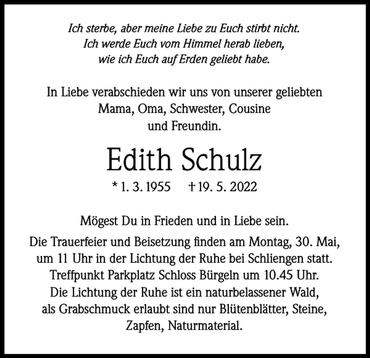 <p>Ich sterbe, aber meine Liebe zu Euch stirbt nicht.<br />Ich werde Euch vom Himmel herab lieben,<br />wie ich Euch auf Erden geliebt habe.</p><p>In Liebe verabschieden wir uns von unserer geliebten<br />Mama, Oma, Schwester, Cousine<br />und Freundin.</p><p>Edith Schulz<br />* 1. 3. 1955 † 19. 5. 2022</p><p>Mögest Du in Frieden und in Liebe sein.<br />Die Trauerfeier und Beisetzung finden am Montag, 30. Mai,<br />um 11 Uhr in der Lichtung der Ruhe bei Schliengen statt.<br />Treffpunkt Parkplatz Schloss Bürgeln um 10.45 Uhr.<br />Die Lichtung der Ruhe ist ein naturbelassener Wald,<br />als Grabschmuck erlaubt sind nur Blütenblätter, Steine,<br />Zapfen, Naturmaterial.</p>