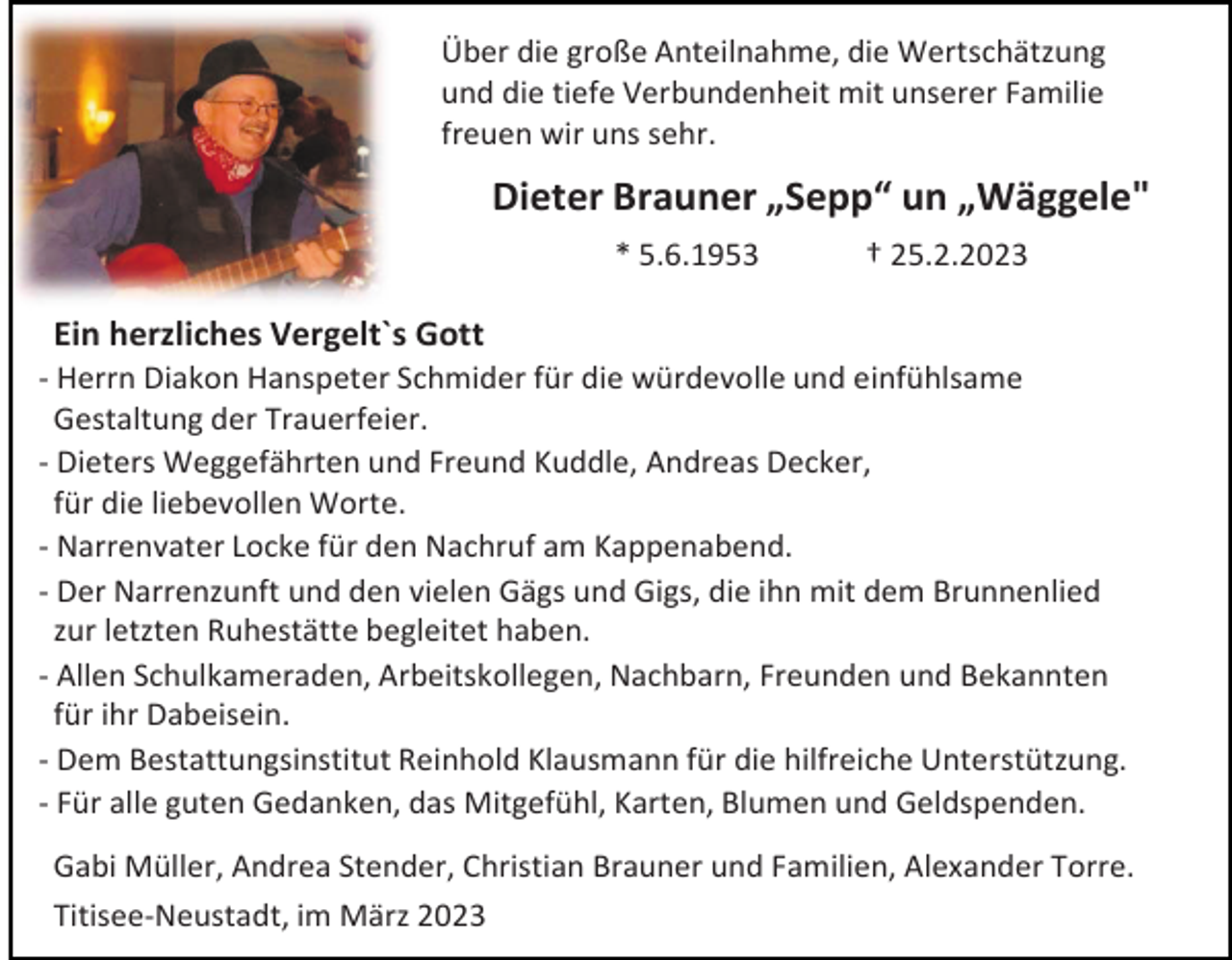 <p>Über die große Anteilnahme, die Wertschätzung<br />und die tiefe Verbundenheit mit unserer Familie<br />freuen wir uns sehr.</p><p>Dieter Brauner „Sepp“ un „Wäggele"<br />* 5.6.1953</p><p>† 25.2.2023</p><p>Ein herzliches Vergelt`s Gott<br />- Herrn Diakon Hanspeter Schmider für die würdevolle und einfühlsame<br />Gestaltung der Trauerfeier.<br />- Dieters Weggefährten und Freund Kuddle, Andreas Decker,<br />für die liebevollen Worte.<br />- Narrenvater Locke für den Nachruf am Kappenabend.<br />- Der Narrenzunft und den vielen Gägs und Gigs, die ihn mit dem Brunnenlied<br />zur letzten Ruhestätte begleitet haben.<br />- Allen Schulkameraden, Arbeitskollegen, Nachbarn, Freunden und Bekannten<br />für ihr Dabeisein.<br />- Dem Bestattungsinstitut Reinhold Klausmann für die hilfreiche Unterstützung.<br />- Für alle guten Gedanken, das Mitgefühl, Karten, Blumen und Geldspenden.<br />Gabi Müller, Andrea Stender, Christian Brauner und Familien, Alexander Torre.<br />Titisee-Neustadt, im März 2023</p>