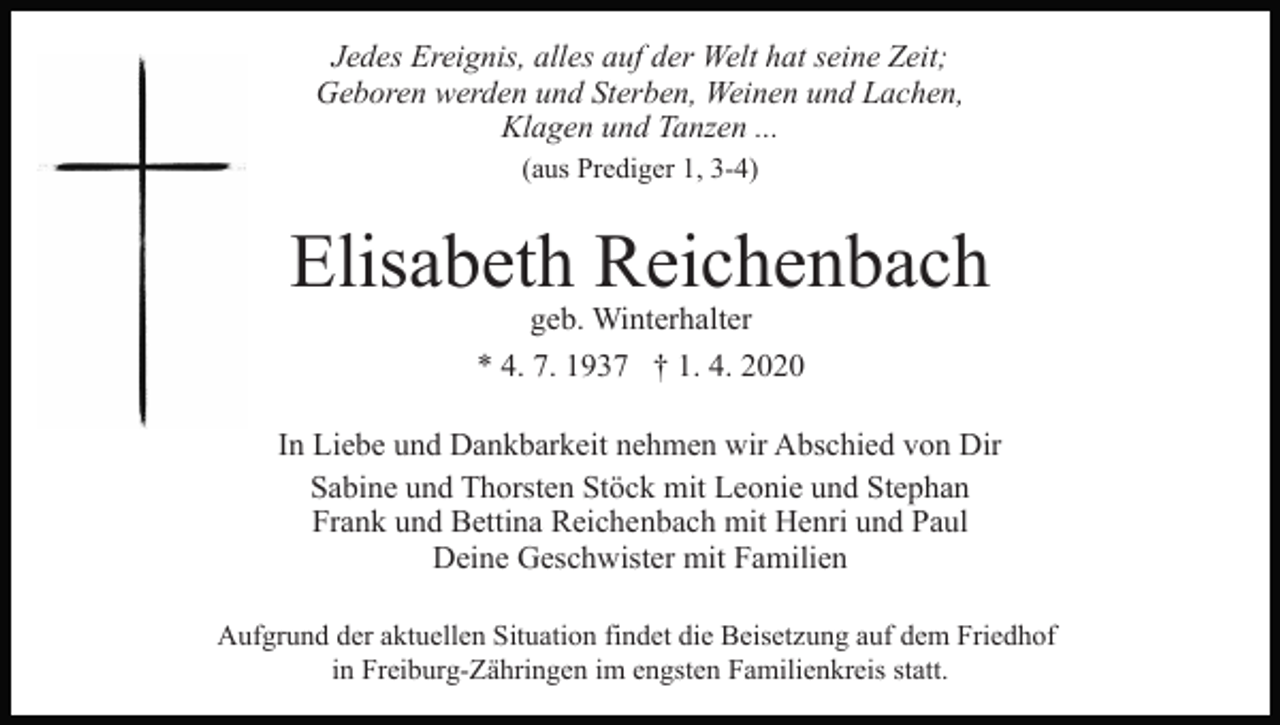 <p>Jedes Ereignis, alles auf der Welt hat seine Zeit;<br />Geboren werden und Sterben, Weinen und Lachen,<br />Klagen und Tanzen ...<br />(aus Prediger 1, 3-4)</p><p>Elisabeth Reichenbach<br />geb. Winterhalter</p><p>* 4. 7. 1937 † 1. 4. 2020<br />In Liebe und Dankbarkeit nehmen wir Abschied von Dir<br />Sabine und Thorsten Stöck mit Leonie und Stephan<br />Frank und Bettina Reichenbach mit Henri und Paul<br />Deine Geschwister mit Familien<br />Aufgrund der aktuellen Situation findet die Beisetzung auf dem Friedhof<br />in Freiburg-Zähringen im engsten Familienkreis statt.</p>