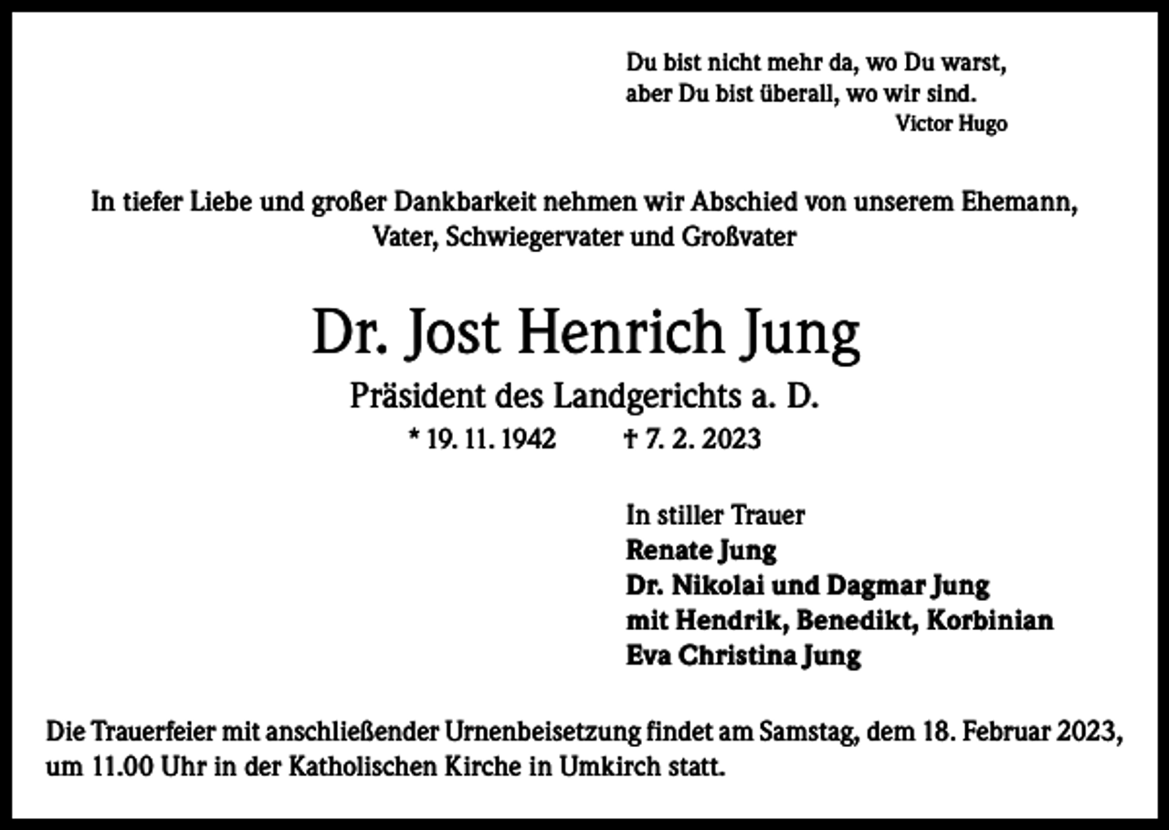 <p>Du bist nicht mehr da, wo Du warst,<br />aber Du bist überall, wo wir sind.<br />Victor Hugo</p><p>In tiefer Liebe und großer Dankbarkeit nehmen wir Abschied von unserem Ehemann,<br />Vater, Schwiegervater und Großvater</p><p>Dr. Jost Henrich Jung<br />Präsident des Landgerichts a. D.<br />* 19. 11. 1942</p><p>† 7. 2. 2023<br />In stiller Trauer<br />Renate Jung<br />Dr. Nikolai und Dagmar Jung<br />mit Hendrik, Benedikt, Korbinian<br />Eva Christina Jung</p><p>Die Trauerfeier mit anschließender Urnenbeisetzung findet am Samstag, dem 18. Februar 2023,<br />um 11.00 Uhr in der Katholischen Kirche in Umkirch statt.</p>