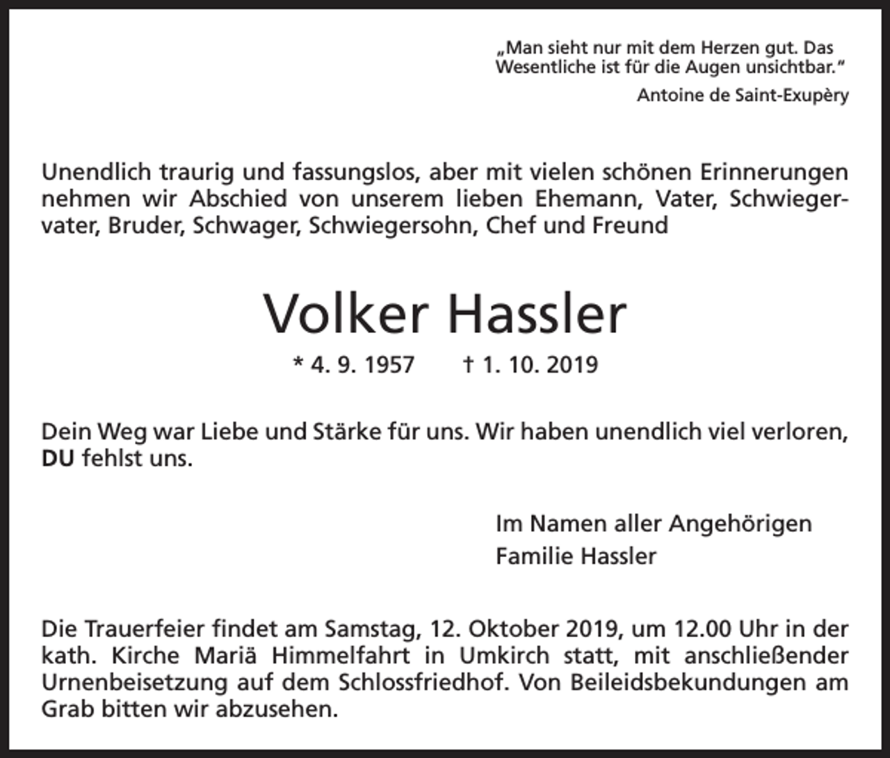 <p>„Man sieht nur mit dem Herzen gut. Das<br />Wesentliche ist für die Augen unsichtbar.“</p><p>Antoine de Saint-Exupèry</p><p>Unendlich traurig und fassungslos, aber mit vielen schönen Erinnerungen<br />nehmen wir Abschied von unserem lieben Ehemann, Vater, Schwiegervater, Bruder, Schwager, Schwiegersohn, Chef und Freund</p><p>Volker Hassler<br />* 4. 9. 1957 † 1. 10. 2019<br />Dein Weg war Liebe und Stärke für uns. Wir haben unendlich viel verloren,<br />DU fehlst uns.<br />Im Namen aller Angehörigen<br />Familie Hassler<br />Die Trauerfeier findet am Samstag, 12. Oktober 2019, um 12.00 Uhr in der<br />kath. Kirche Mariä Himmelfahrt in Umkirch statt, mit anschließender<br />Urnenbeisetzung auf dem Schlossfriedhof. Von Beileidsbekundungen am<br />Grab bitten wir abzusehen.</p>