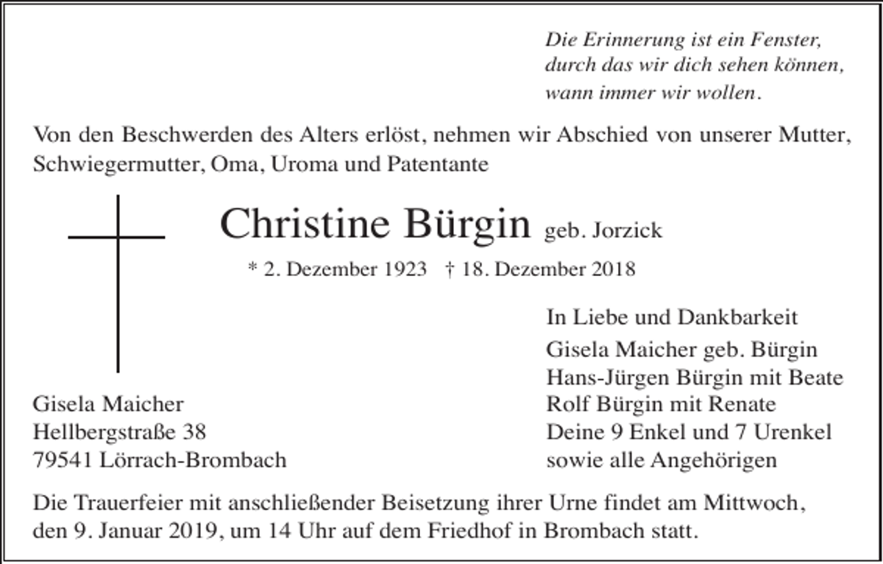 <p>Die Erinnerung ist ein Fenster,<br />durch das wir dich sehen können,<br />wann immer wir wollen.</p><p>Von den Beschwerden des Alters erlöst, nehmen wir Abschied von unserer Mutter,<br />Schwiegermutter, Oma, Uroma und Patentante</p><p>Christine Bürgin geb. Jorzick<br />* 2. Dezember 1923 † 18. Dezember 2018</p><p>Gisela Maicher<br />Hellbergstraße 38<br />79541 Lörrach-Brombach</p><p>In Liebe und Dankbarkeit<br />Gisela Maicher geb. Bürgin<br />Hans-Jürgen Bürgin mit Beate<br />Rolf Bürgin mit Renate<br />Deine 9 Enkel und 7 Urenkel<br />sowie alle Angehörigen</p><p>Die Trauerfeier mit anschließender Beisetzung ihrer Urne findet am Mittwoch,<br />den 9. Januar 2019, um 14 Uhr auf dem Friedhof in Brombach statt.</p>