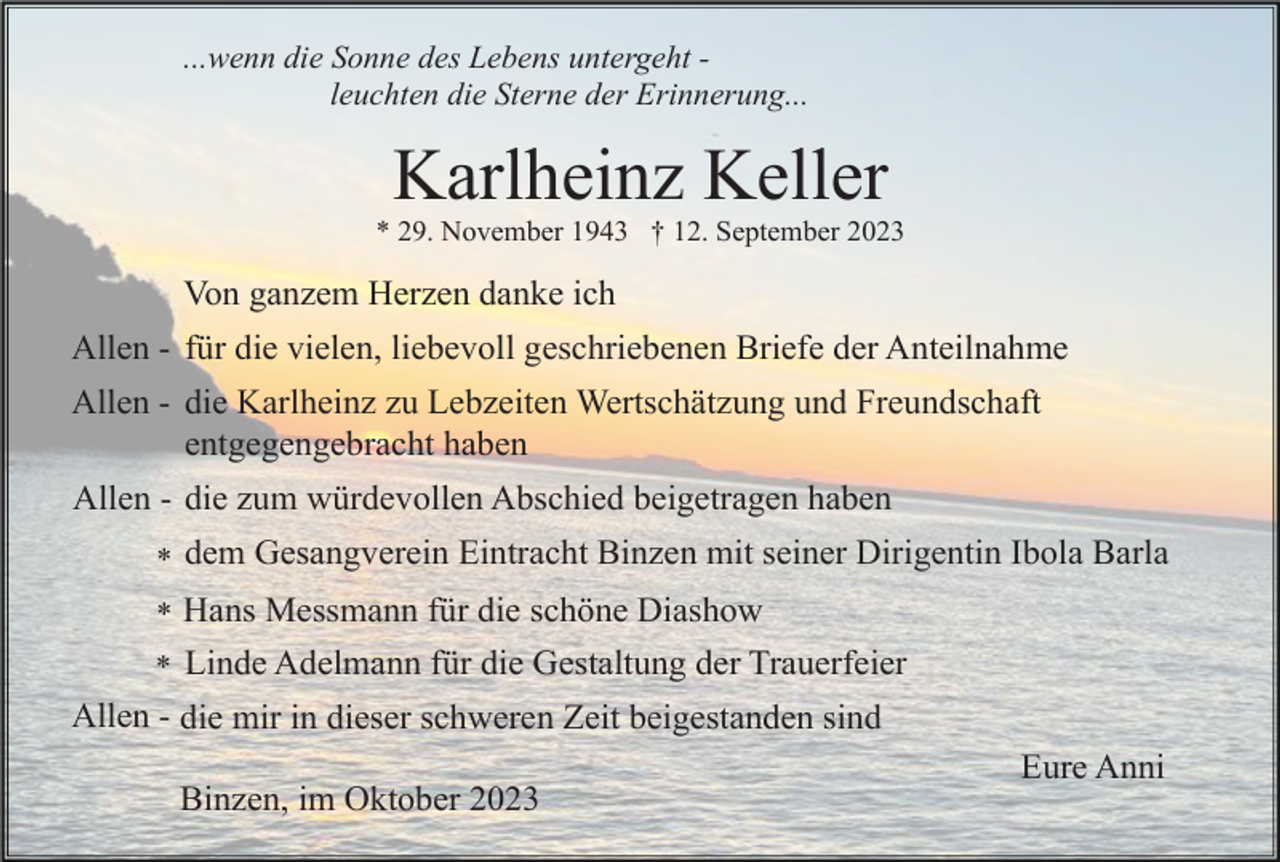 <p>...wenn die Sonne des Lebens untergeht leuchten die Sterne der Erinnerung...</p><p>Karlheinz Keller<br />* 29. November 1943 † 12. September 2023</p><p>Von ganzem Herzen danke ich<br />Allen - für die vielen, liebevoll geschriebenen Briefe der Anteilnahme<br />Allen - die Karlheinz zu Lebzeiten Wertschätzung und Freundschaft<br />entgegengebracht haben<br />Allen - die zum würdevollen Abschied beigetragen haben<br />* dem Gesangverein Eintracht Binzen mit seiner Dirigentin Ibola Barla<br />* Hans Messmann für die schöne Diashow<br />* Linde Adelmann für die Gestaltung der Trauerfeier</p><p>Allen - die mir in dieser schweren Zeit beigestanden sind<br />Eure Anni<br />Binzen, im Oktober 2023</p>