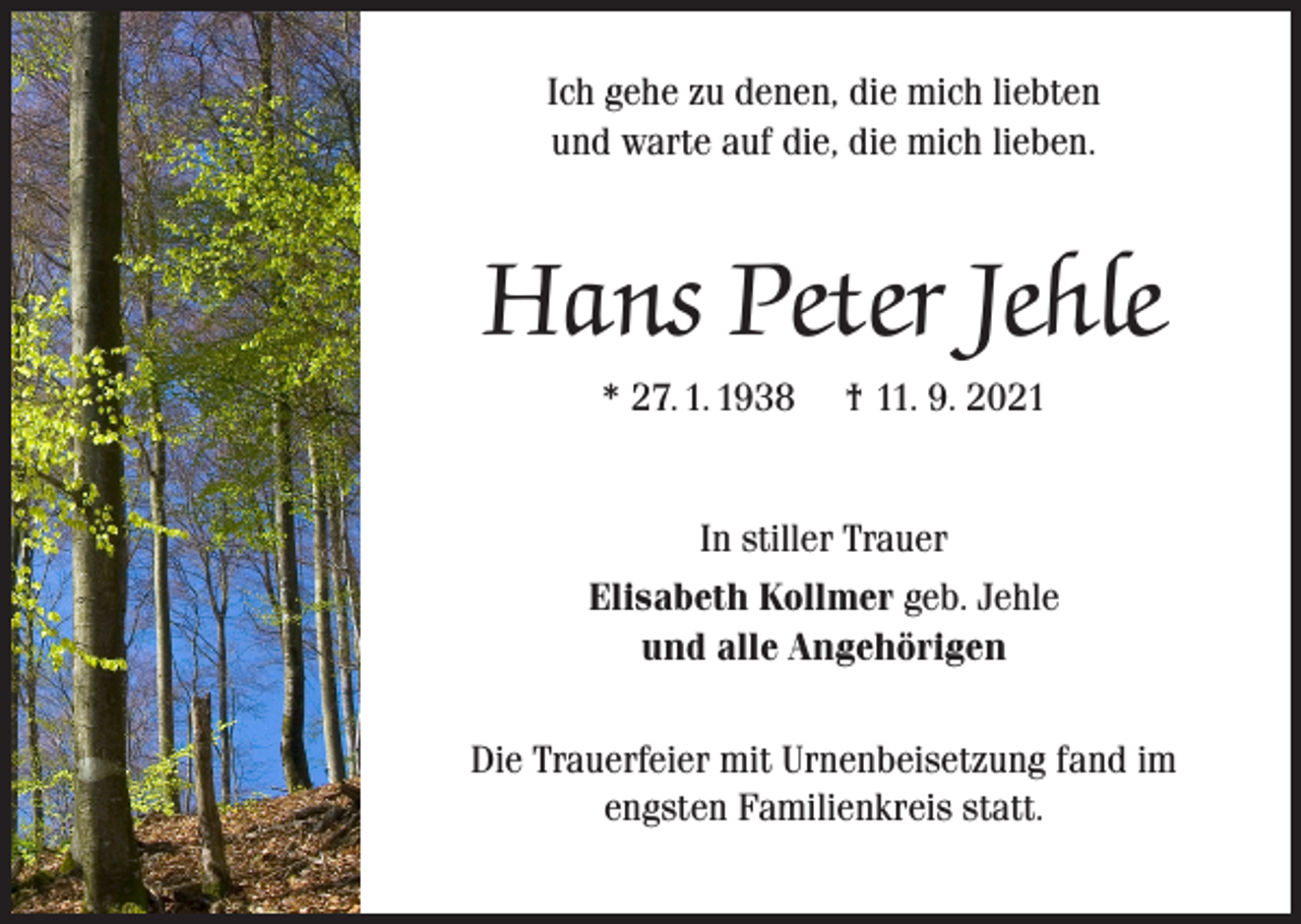 <p>Ich gehe zu denen, die mich liebten<br />und warte auf die, die mich lieben.</p><p>Hans Peter Jehle<br />* 27. 1. 1938</p><p>† 11. 9. 2021</p><p>In stiller Trauer<br />Elisabeth Kollmer geb. Jehle<br />und alle Angehörigen<br />Die Trauerfeier mit Urnenbeisetzung fand im<br />engsten Familienkreis statt.</p>