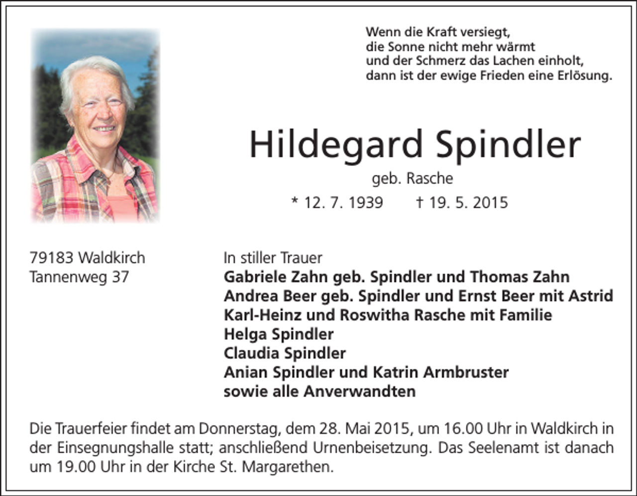 <p>79183 Waldkirch<br />Tannenweg 37</p><p>enn die Kraft versiegt,<br />W<br />die Sonne nicht mehr wärmt<br />und der Schmerz das Lachen einholt,<br />dann ist der ewige Frieden eine Erlösung.</p><p>Hildegard Spindler<br />geb. Rasche<br />* 12. 7. 1939 † 19. 5. 2015<br />In stiller Trauer<br />G<br />abriele Zahn geb. Spindler und Thomas Zahn<br />Andrea Beer geb. Spindler und Ernst Beer mit Astrid<br />Karl-Heinz und Roswitha Rasche mit Familie<br />Helga Spindler<br />Claudia Spindler<br />Anian Spindler und Katrin Armbruster<br />sowie alle Anverwandten</p><p>Die Trauerfeier findet am Donnerstag, dem 28. Mai 2015, um 16.00 Uhr in Waldkirch in<br />der Einsegnungshalle statt; anschließend Urnenbeisetzung. Das Seelenamt ist danach<br />um 19.00 Uhr in der Kirche St. Margarethen.</p>