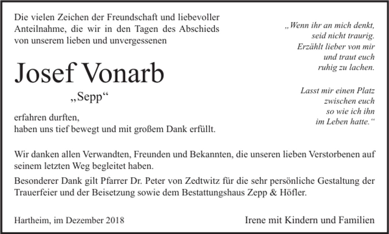 <p>Die vielen Zeichen der Freundschaft und liebevoller<br />Anteilnahme, die wir in den Tagen des Abschieds<br />von unserem lieben und unvergessenen</p><p>Josef Vonarb<br />„Sepp“</p><p>erfahren durften,<br />haben uns tief bewegt und mit großem Dank erfüllt.</p><p>„Wenn ihr an mich denkt,<br />seid nicht traurig.<br />Erzählt lieber von mir<br />und traut euch<br />ruhig zu lachen.<br />Lasst mir einen Platz<br />zwischen euch<br />so wie ich ihn<br />im Leben hatte.“</p><p>Wir danken allen Verwandten, Freunden und Bekannten, die unseren lieben Verstorbenen auf<br />seinem letzten Weg begleitet haben.<br />Besonderer Dank gilt Pfarrer Dr. Peter von Zedtwitz für die sehr persönliche Gestaltung der<br />Trauerfeier und der Beisetzung sowie dem Bestattungshaus Zepp &amp; Höfler.<br />Hartheim, im Dezember 2018</p><p>Irene mit Kindern und Familien</p>
