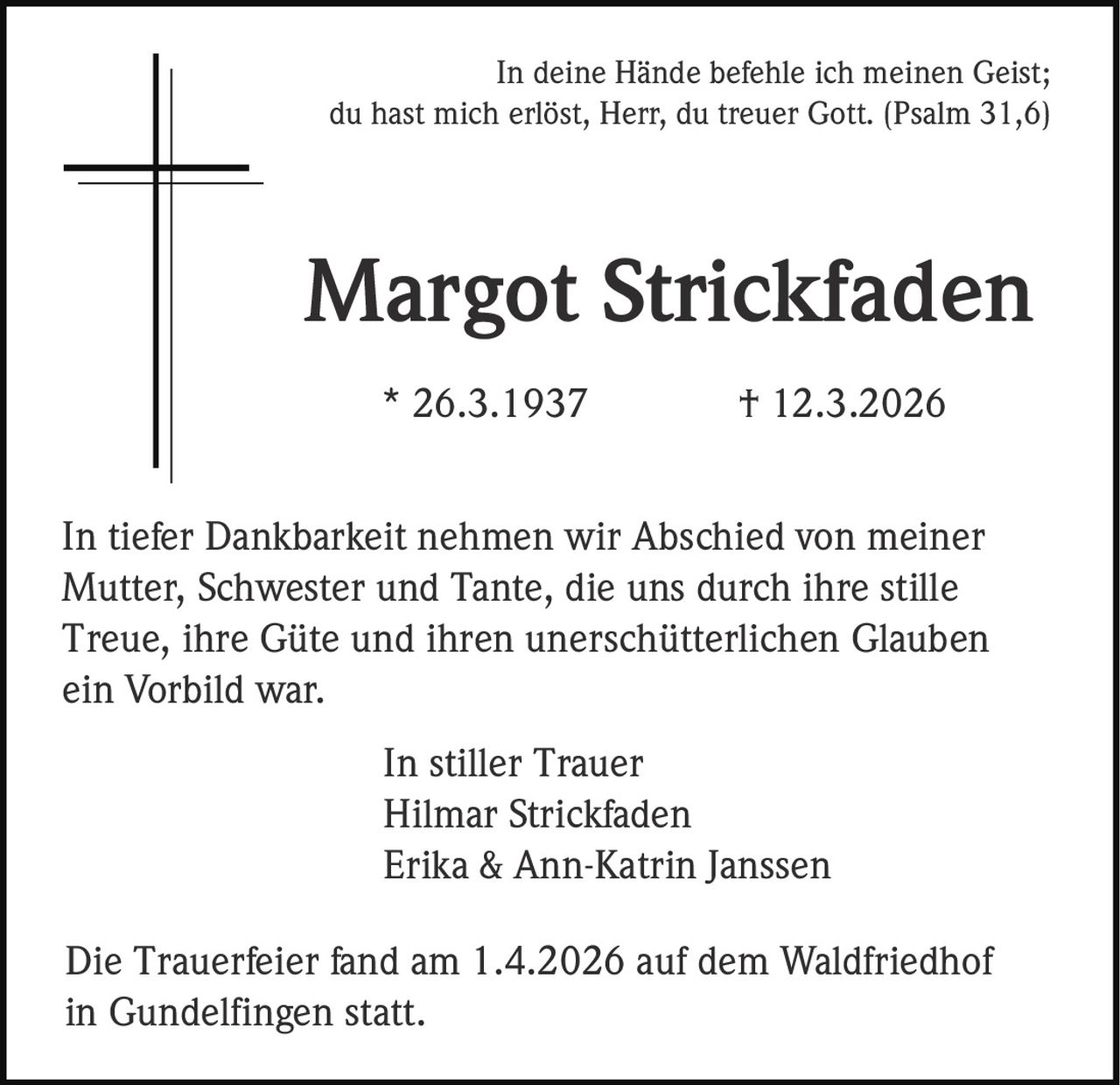 In deine Hände befehle ich meinen Geist;
du hast mich erlöst, Herr, du treuer Gott. (Psalm 31,6)

Margot Strickfaden
* 26.3.1937

† 12.3.2026

In tiefer Dankbarkeit nehmen wir Abschied von meiner
Mutter, Schwester und Tante, die uns durch ihre stille
Treue, ihre Güte und ihren unerschütterlichen Glauben
ein Vorbild war.
In stiller Trauer
Hilmar Strickfaden
Erika & Ann-Katrin Janssen
Die Trauerfeier fand am 1.4.2026 auf dem Waldfriedhof
in Gundelfingen statt.