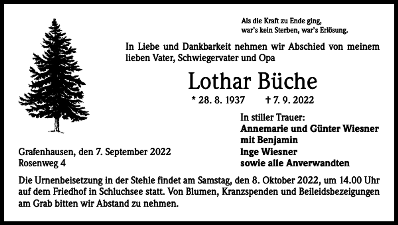 <p>Als die Kraft zu Ende ging,<br />war’s kein Sterben, war’s Erlösung.</p><p>In Liebe und Dankbarkeit nehmen wir Abschied von meinem<br />lieben Vater, Schwiegervater und Opa</p><p>Lothar Büche<br />* 28. 8. 1937 † 7. 9. 2022</p><p>Grafenhausen, den 7. September 2022<br />Rosenweg 4</p><p>In stiller Trauer:<br />Annemarie und Günter Wiesner<br />mit Benjamin<br />lnge Wiesner<br />sowie alle Anverwandten</p><p>Die Urnenbeisetzung in der Stehle findet am Samstag, den 8. Oktober 2022, um 14.00 Uhr<br />auf dem Friedhof in Schluchsee statt. Von Blumen, Kranzspenden und ­Beileidsbezeigungen<br />am Grab bitten wir Abstand zu nehmen.</p>