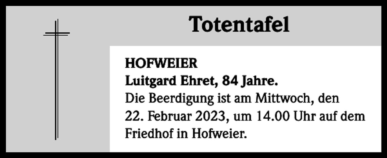 <p>Totentafel Totentafel<br />HOFWEIER<br />Luitgard Ehret, 84 Jahre.<br />Die Beerdigung ist am Mittwoch, den<br />22. Februar 2023, um 14.00 Uhr auf dem<br />Friedhof in Hofweier.</p>