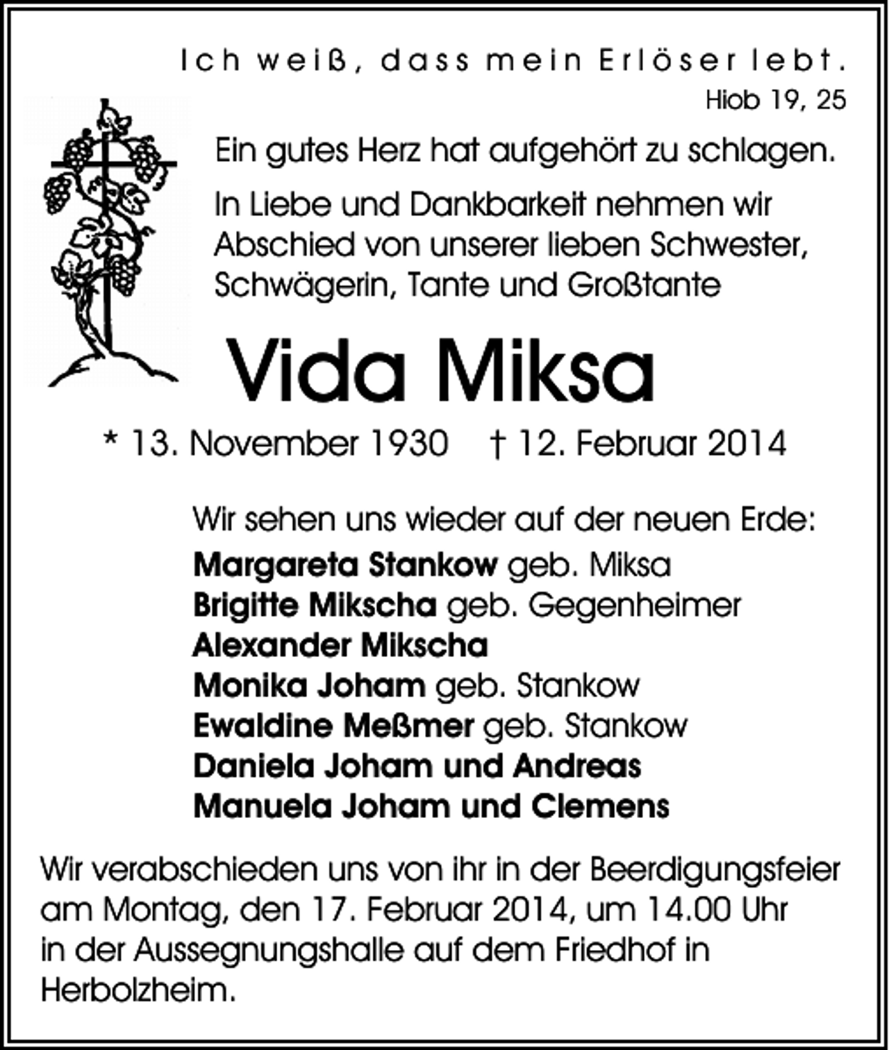 <p>Ich weiß, dass mein Erlöser lebt.<br />Hiob 19, 25</p><p>Ein gutes Herz hat aufgehört zu schlagen.<br />In Liebe und Dankbarkeit nehmen wir<br />Abschied von unserer lieben Schwester,<br />Schwägerin, Tante und Großtante</p><p>Vida Miksa</p><p>* 13. November 1930</p><p>† 12. Februar 2014</p><p>Wir sehen uns wieder auf der neuen Erde:<br />Margareta Stankow geb. Miksa<br />Brigitte Mikscha geb. Gegenheimer<br />Alexander Mikscha<br />Monika Joham geb. Stankow<br />Ewaldine Meßmer geb. Stankow<br />Daniela Joham und Andreas<br />Manuela Joham und Clemens<br />Wir verabschieden uns von ihr in der Beerdigungsfeier<br />am Montag, den 17. Februar 2014, um 14.00 Uhr<br />in der Aussegnungshalle auf dem Friedhof in<br />Herbolzheim.</p>