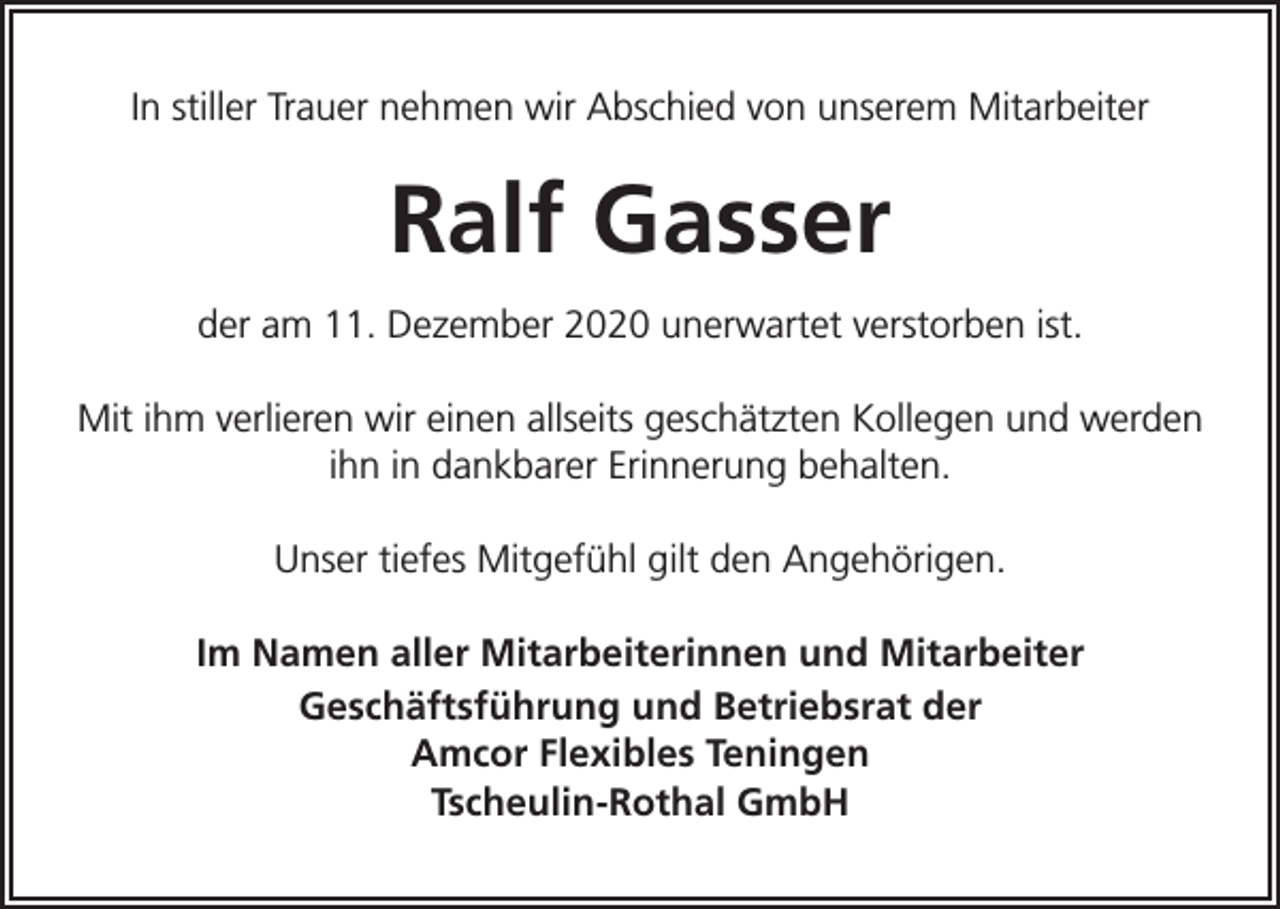 <p>In stiller Trauer nehmen wir Abschied von unserem Mitarbeiter</p><p>Ralf Gasser<br />der am 11. Dezember 2020 unerwartet verstorben ist.<br />Mit ihm verlieren wir einen allseits geschätzten Kollegen und werden<br />ihn in dankbarer Erinnerung behalten.<br />Unser tiefes Mitgefühl gilt den Angehörigen.<br />Im Namen aller Mitarbeiterinnen und Mitarbeiter<br />Geschäftsführung und Betriebsrat der<br />Amcor Flexibles Teningen<br />Tscheulin-Rothal GmbH</p>