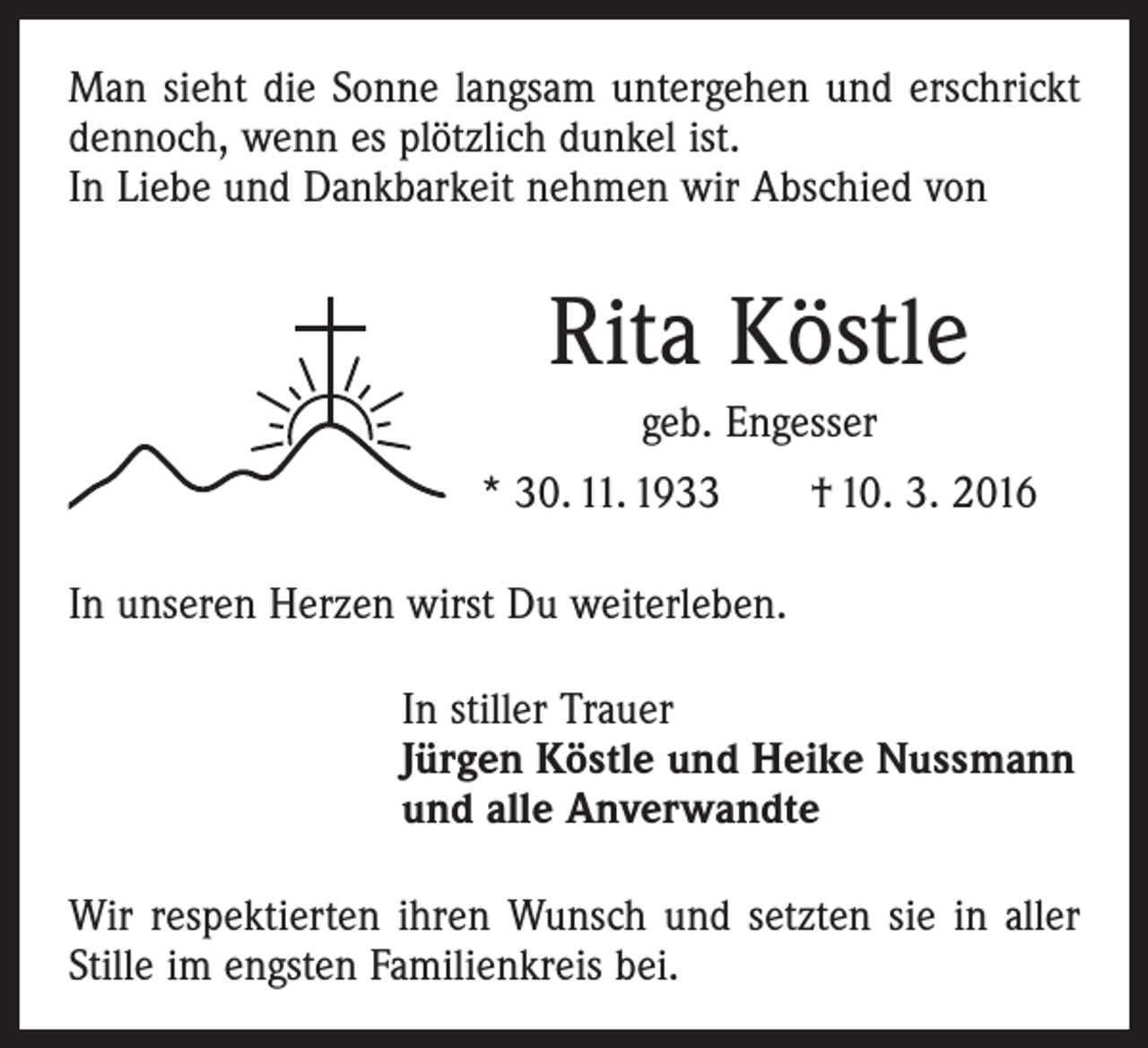 <p>Man sieht die Sonne langsam untergehen und erschrickt<br />dennoch, wenn es plötzlich dunkel ist.<br />In Liebe und Dankbarkeit nehmen wir Abschied von</p><p>Rita Köstle<br />geb. Engesser<br />* 30. 11. 1933 † 10. 3. 2016<br />In unseren Herzen wirst Du weiterleben.<br />In stiller Trauer<br />Jürgen Köstle und Heike Nussmann<br />und alle Anverwandte<br />Wir respektierten ihren Wunsch und setzten sie in aller<br />Stille im engsten Familienkreis bei.</p>