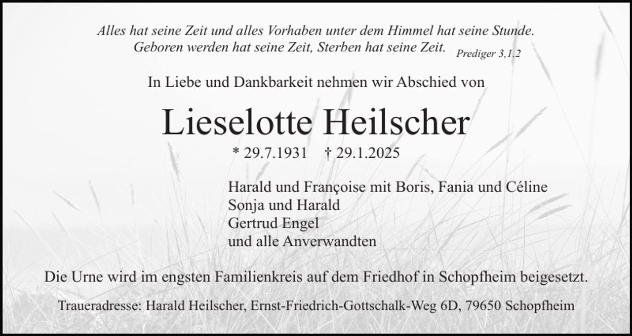 <p>Alles hat seine Zeit und alles Vorhaben unter dem Himmel hat seine Stunde.<br />Geboren werden hat seine Zeit, Sterben hat seine Zeit. Prediger 3,1.2</p><p>In Liebe und Dankbarkeit nehmen wir Abschied von</p><p>Lieselotte Heilscher<br />* 29.7.1931</p><p>† 29.1.2025</p><p>Harald und Françoise mit Boris, Fania und Céline<br />Sonja und Harald<br />Gertrud Engel<br />und alle Anverwandten<br />Die Urne wird im engsten Familienkreis auf dem Friedhof in Schopfheim beigesetzt.<br />Traueradresse: Harald Heilscher, Ernst-Friedrich-Gottschalk-Weg 6D, 79650 Schopfheim</p>