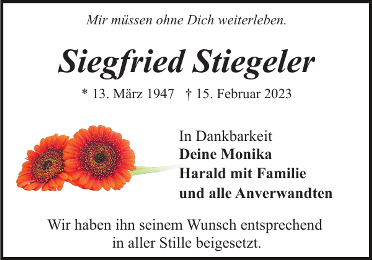 <p>Mir müssen ohne Dich weiterleben.</p><p>Siegfried Stiegeler<br />* 13. März 1947 † 15. Februar 2023</p><p>In Dankbarkeit<br />Deine Monika<br />Harald mit Familie<br />und alle Anverwandten<br />Wir haben ihn seinem Wunsch entsprechend<br />in aller Stille beigesetzt.</p>