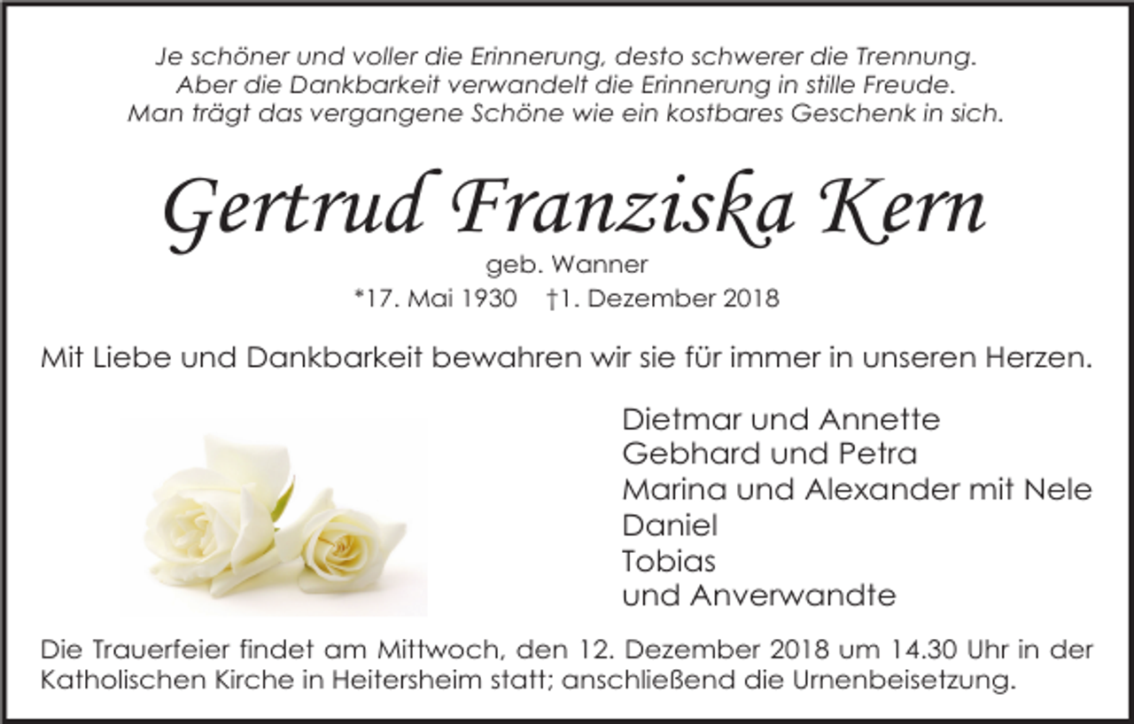 <p>Je schöner und voller die Erinnerung, desto schwerer die Trennung.<br />Aber die Dankbarkeit verwandelt die Erinnerung in stille Freude.<br />Man trägt das vergangene Schöne wie ein kostbares Geschenk in sich.</p><p>Gertrud Franziska Kern<br />geb. Wanner<br />*17. Mai 1930 †1. Dezember 2018</p><p>Mit Liebe und Dankbarkeit bewahren wir sie für immer in unseren Herzen.</p><p>Dietmar und Annette<br />Gebhard und Petra<br />Marina und Alexander mit Nele<br />Daniel<br />Tobias<br />und Anverwandte<br />Die Trauerfeier findet am Mittwoch, den 12. Dezember 2018 um 14.30 Uhr in der<br />Katholischen Kirche in Heitersheim statt; anschließend die Urnenbeisetzung.</p>