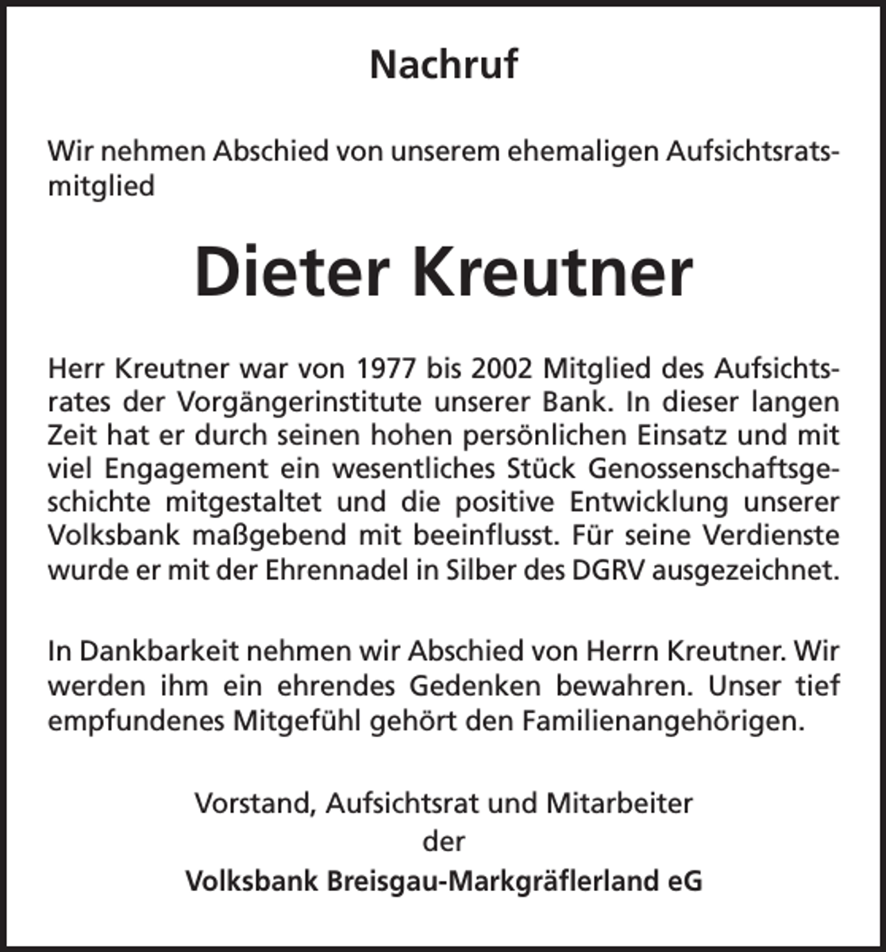 <p>Nachruf<br />Wir nehmen Abschied von unserem ehemaligen Aufsichtsrats-­<br />mitglied</p><p>Dieter Kreutner<br />Herr Kreutner war von 1977 bis 2002 Mitglied des Aufsichts­<br />rates der Vorgängerinstitute unserer Bank. In dieser langen<br />Zeit hat er durch seinen hohen persönlichen Einsatz und mit<br />viel Engagement ein wesentliches Stück Genossenschaftsgeschichte mitgestaltet und die positive Entwicklung unserer<br />Volksbank maßgebend mit beeinflusst. Für seine Verdienste<br />wurde er mit der Ehrennadel in Silber des DGRV ausgezeichnet.<br />In Dankbarkeit nehmen wir Abschied von Herrn Kreutner. Wir<br />werden ihm ein ehrendes Gedenken bewahren. Unser tief<br />empfundenes Mitgefühl gehört den Familienangehörigen.<br />Vorstand, Aufsichtsrat und Mitarbeiter<br />der<br />Volksbank Breisgau-Markgräflerland eG</p>