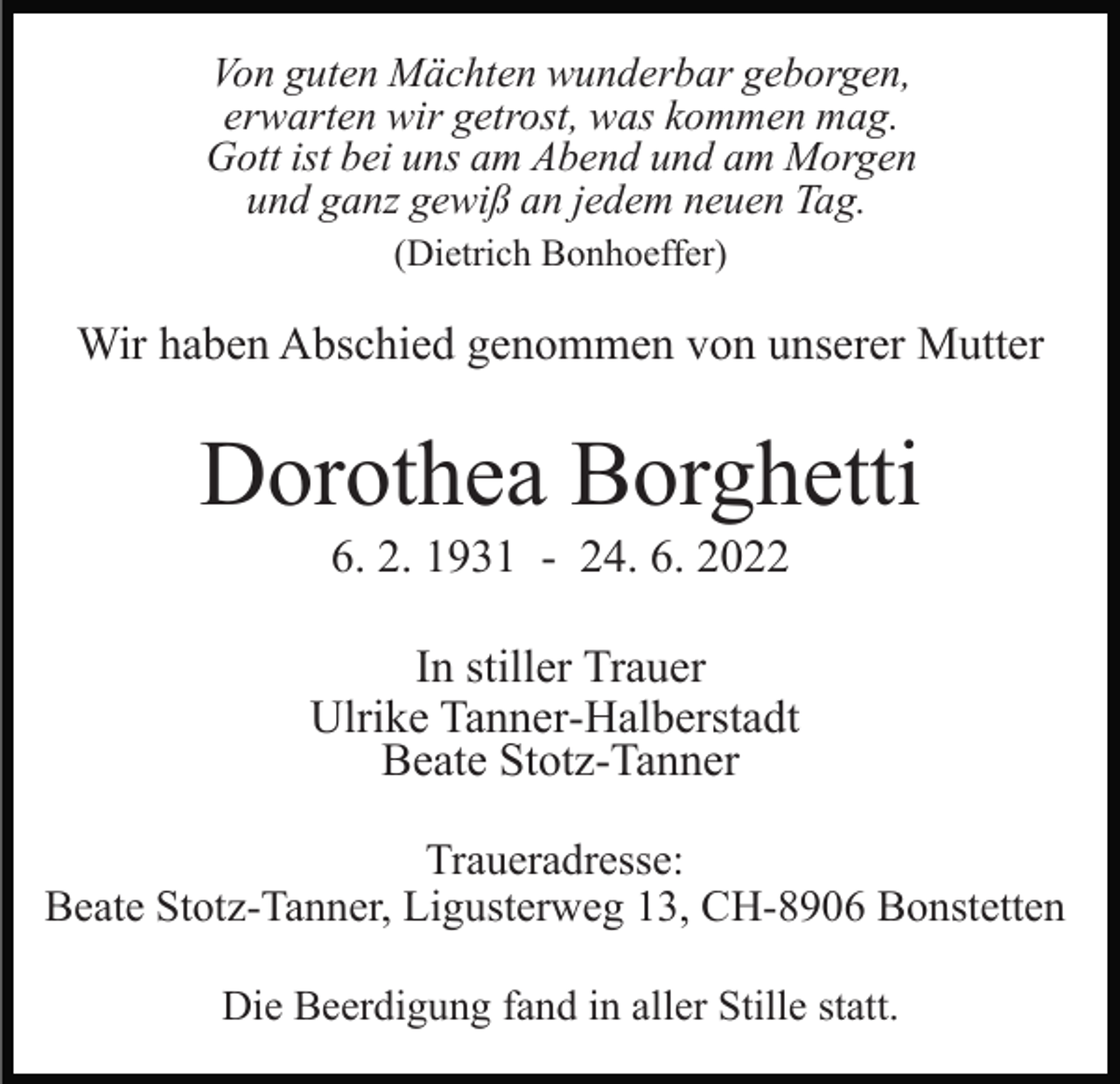 <p>Von guten Mächten wunderbar geborgen,<br />erwarten wir getrost, was kommen mag.<br />Gott ist bei uns am Abend und am Morgen<br />und ganz gewiß an jedem neuen Tag.<br />(Dietrich Bonhoeffer)</p><p>Wir haben Abschied genommen von unserer Mutter</p><p>Dorothea Borghetti<br />6. 2. 1931 - 24. 6. 2022<br />In stiller Trauer<br />Ulrike Tanner-Halberstadt<br />Beate Stotz-Tanner<br />Traueradresse:<br />Beate Stotz-Tanner, Ligusterweg 13, CH-8906 Bonstetten<br />Die Beerdigung fand in aller Stille statt.</p>