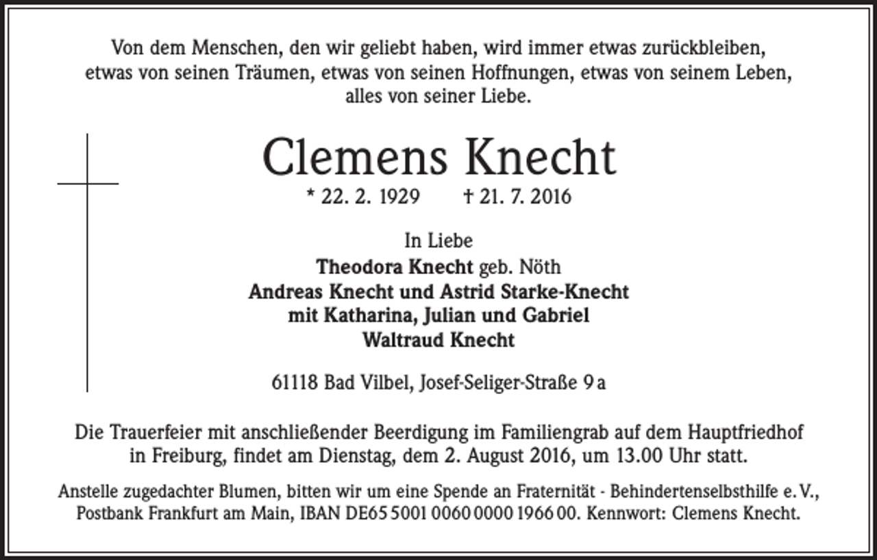 <p>Von dem Menschen, den wir geliebt haben, wird immer etwas zurückbleiben,<br />etwas von seinen Träumen, etwas von seinen Hoffnungen, etwas von seinem Leben,<br />alles von seiner Liebe.</p><p>Clemens Knecht<br />* 22. 2. 1929 † 21. 7. 2016</p><p>In Liebe<br />Theodora Knecht geb. Nöth<br />Andreas Knecht und Astrid Starke-Knecht<br />mit Katharina, Julian und Gabriel<br />Waltraud Knecht<br />61118 Bad Vilbel, Josef-Seliger-Straße 9 a<br />Die Trauerfeier mit anschließender Beerdigung im Familiengrab auf dem Hauptfriedhof<br />in Freiburg, findet am Dienstag, dem 2. August 2016, um 13.00 Uhr statt.<br />Anstelle zugedachter Blumen, bitten wir um eine Spende an Fraternität - Behindertenselbst­hilfe e. V.,<br />Postbank Frankfurt am Main, IBAN DE6001 006000 1966 00. Kennwort: Clemens Knecht.</p>