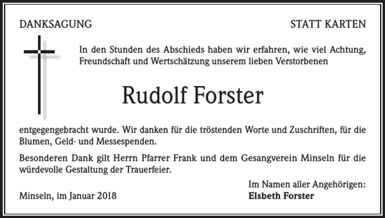 <p>DANKSAGUNG</p><p>STATT KARTEN</p><p>In den Stunden des Abschieds haben wir erfahren, wie viel Achtung,<br />Freundschaft und Wertschätzung unserem lieben Verstorbenen</p><p>Rudolf Forster<br />entgegengebracht wurde. Wir danken für die tröstenden Worte und Zuschriften, für die<br />Blumen, Geld- und Messespenden.<br />Besonderen Dank gilt Herrn Pfarrer Frank und dem Gesangverein Minseln für die<br />würdevolle Gestaltung der Trauerfeier.</p><p>Im Namen aller Angehörigen:<br />Minseln, im Januar 2018<br />Elsbeth Forster</p>