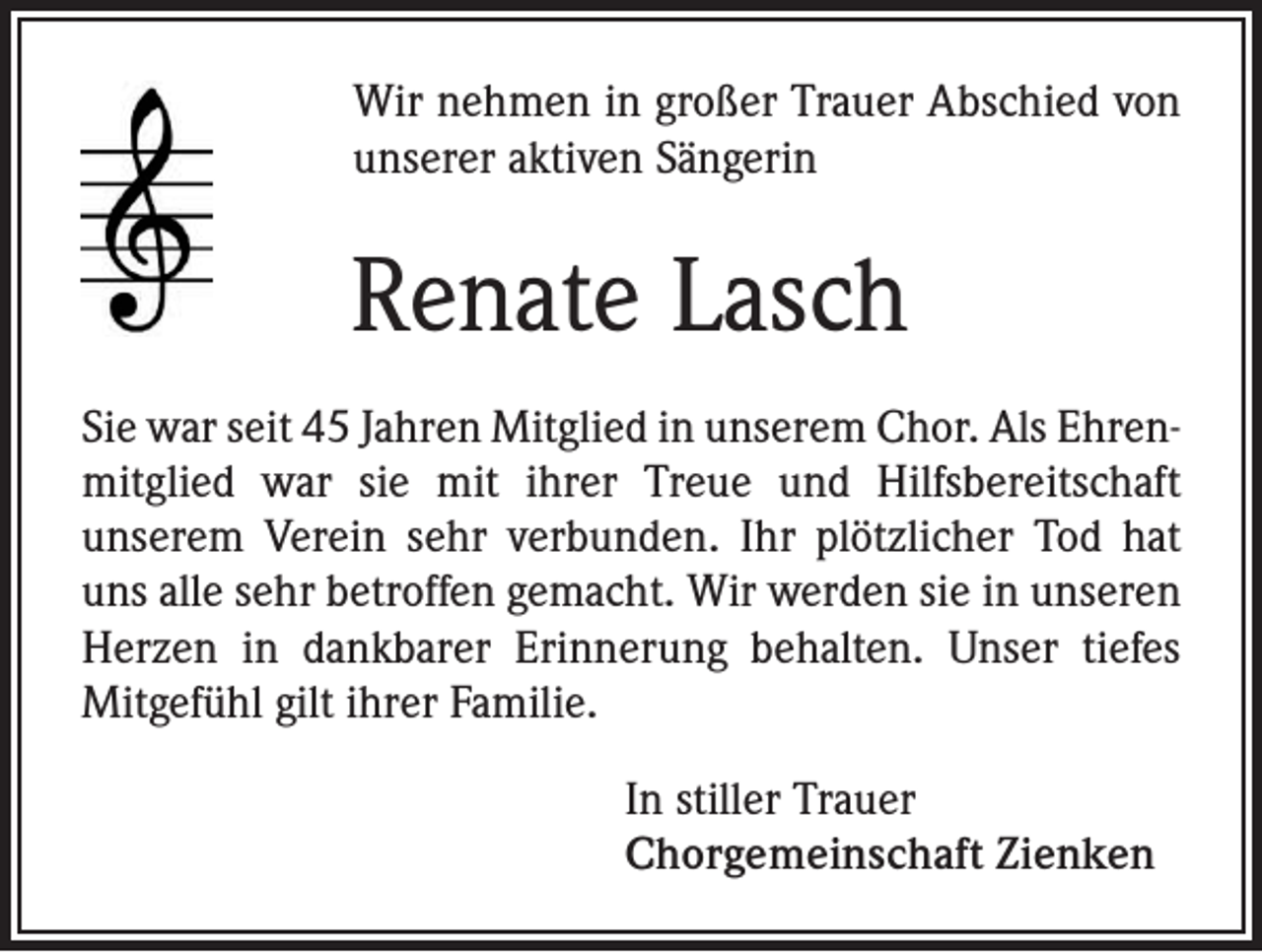 <p>Wir nehmen in großer Trauer Abschied von<br />unserer aktiven Sängerin</p><p>Renate Lasch<br />Sie war seit 45 Jahren Mitglied in unserem Chor. Als Ehrenmitglied war sie mit ihrer Treue und Hilfsbereitschaft<br />unserem Verein sehr verbunden. Ihr plötzlicher Tod hat<br />uns alle sehr betroffen gemacht. Wir werden sie in unseren<br />Herzen in dankbarer Erinnerung behalten. Unser tiefes<br />Mitgefühl gilt ihrer Familie.<br />In stiller Trauer<br />Chorgemeinschaft Zienken</p>