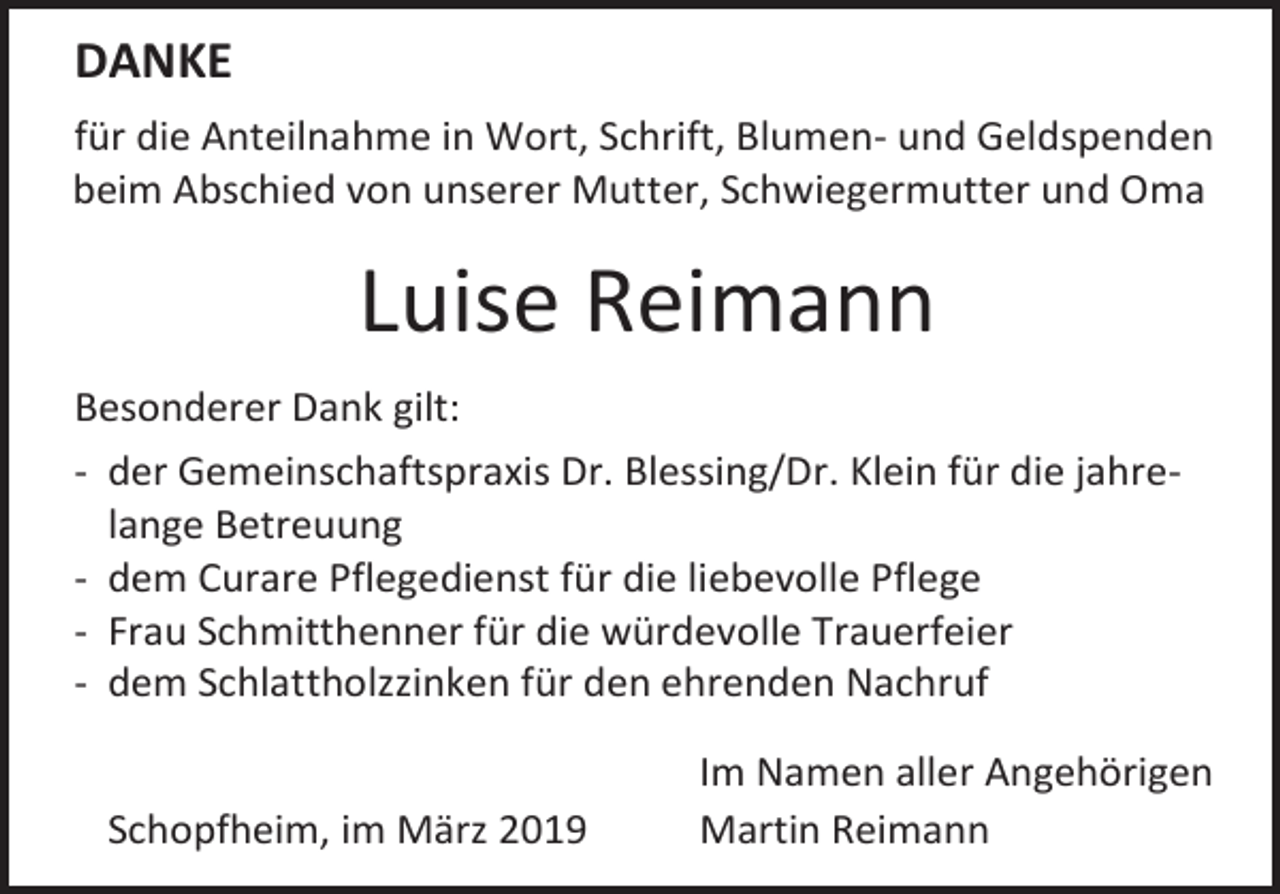 <p>DANKE<br />für die Anteilnahme in Wort, Schrift, Blumen- und Geldspenden<br />beim Abschied von unserer Mutter, Schwiegermutter und Oma</p><p>Luise Reimann<br />Besonderer Dank gilt:<br />- der Gemeinschaftspraxis Dr. Blessing/Dr. Klein für die jahrelange Betreuung<br />- dem Curare Pflegedienst für die liebevolle Pflege<br />- Frau Schmitthenner für die würdevolle Trauerfeier<br />- dem Schlattholzzinken für den ehrenden Nachruf<br />Schopfheim, im März 2019</p><p>Im Namen aller Angehörigen<br />Martin Reimann</p>