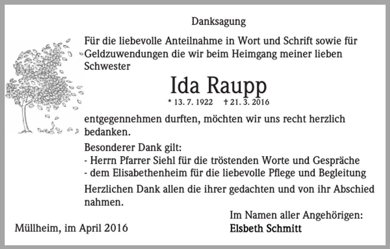 <p>Danksagung<br />Für die liebevolle Anteilnahme in Wort und Schrift sowie für<br />Geldzuwendungen die wir beim Heimgang meiner lieben<br />Schwester</p><p>Ida Raupp<br />* 13. 7. 1922</p><p>† 21. 3. 2016</p><p>entgegennehmen durften, möchten wir uns recht herzlich<br />bedanken.<br />Besonderer Dank gilt:<br />- Herrn Pfarrer Siehl für die tröstenden Worte und Gespräche<br />- dem Elisabethenheim für die liebevolle Pflege und Begleitung<br />Herzlichen Dank allen die ihrer gedachten und von ihr Abschied<br />nahmen.<br />Im Namen aller Angehörigen:<br />Müllheim, im April 2016</p>