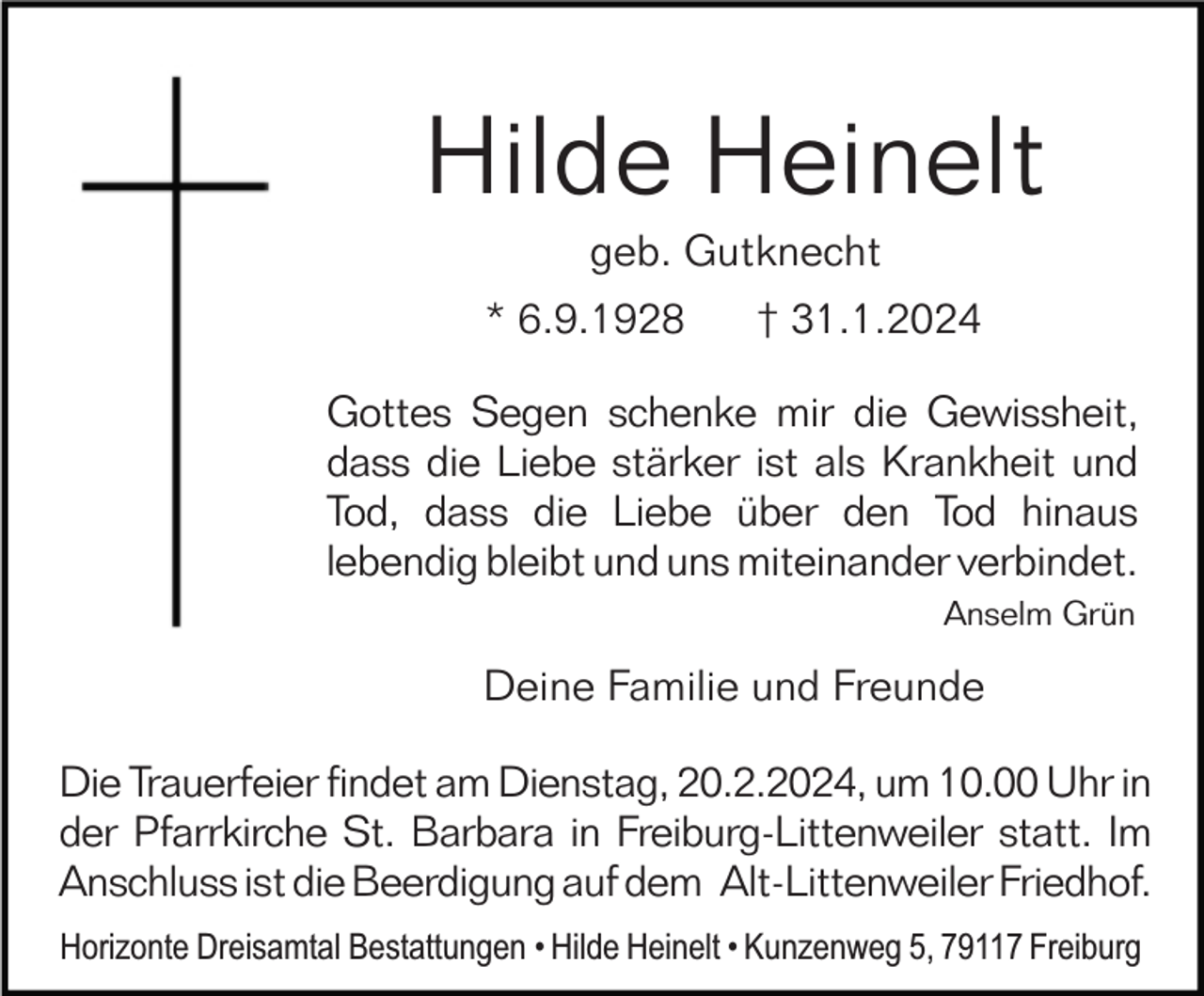 <p>Hilde Heinelt<br />geb. Gutknecht<br />* 6.9.1928</p><p>† 31.1.2024</p><p>Gottes Segen schenke mir die Gewissheit,<br />dass die Liebe stärker ist als Krankheit und<br />Tod, dass die Liebe über den Tod hinaus<br />lebendig bleibt und uns miteinander verbindet.<br />Anselm Grün</p><p>Deine Familie und Freunde<br />Die Trauerfeier findet am Dienstag, 20.2.2024, um 10.00 Uhr in<br />der Pfarrkirche St. Barbara in Freiburg-Littenweiler statt. Im<br />Anschluss ist die Beerdigung auf dem Alt-Littenweiler Friedhof.<br />Horizonte Dreisamtal Bestattungen • Hilde Heinelt • Kunzenweg 5, 79117 Freiburg</p>