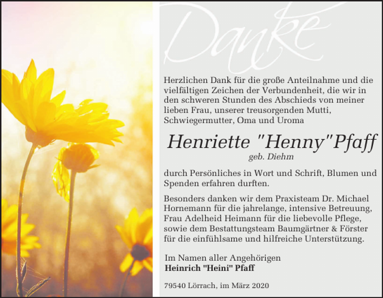 <p>Herzlichen Dank für die große Anteilnahme und die<br />vielfältigen Zeichen der Verbundenheit, die wir in<br />den schweren Stunden des Abschieds von meiner<br />lieben Frau, unserer treusorgenden Mutti,<br />Schwiegermutter, Oma und Uroma</p><p>Henriette "Henny"Pfaff<br />geb. Diehm<br />durch Persönliches in Wort und Schrift, Blumen und<br />Spenden erfahren durften.<br />Besonders danken wir dem Praxisteam Dr. Michael<br />Hornemann für die jahrelange, intensive Betreuung,<br />Frau Adelheid Heimann für die liebevolle Pflege,<br />sowie dem Bestattungsteam Baumgärtner &amp; Förster<br />für die einfühlsame und hilfreiche Unterstützung.<br />Im Namen aller Angehörigen<br />Heinrich "Heini" Pfaff<br />79540 Lörrach, im März 2020</p>