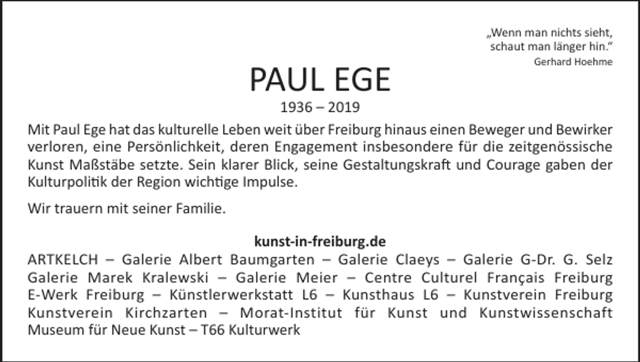 <p>PAUL EGE</p><p>„Wenn man nichts sieht,<br />schaut man länger hin.“<br />Gerhard Hoehme</p><p>1936 – 2019<br />Mit Paul Ege hat das kulturelle Leben weit über Freiburg hinaus einen Beweger und Bewirker<br />verloren, eine Persönlichkeit, deren Engagement insbesondere für die zeitgenössische<br />Kunst Maßstäbe setzte. Sein klarer Blick, seine Gestaltungskraft und Courage gaben der<br />Kulturpolitik der Region wichtige Impulse.<br />Wir trauern mit seiner Familie.<br />kunst-in-freiburg.de<br />ARTKELCH – Galerie Albert Baumgarten – Galerie Claeys – Galerie G-Dr. G. Selz<br />Galerie Marek Kralewski – Galerie Meier – Centre Culturel Français Freiburg<br />E-Werk Freiburg – Künstlerwerkstatt L6 – Kunsthaus L6 – Kunstverein Freiburg<br />Kunstverein Kirchzarten – Morat-Institut für Kunst und Kunstwissenschaft<br />Museum für Neue Kunst – T66 Kulturwerk</p>