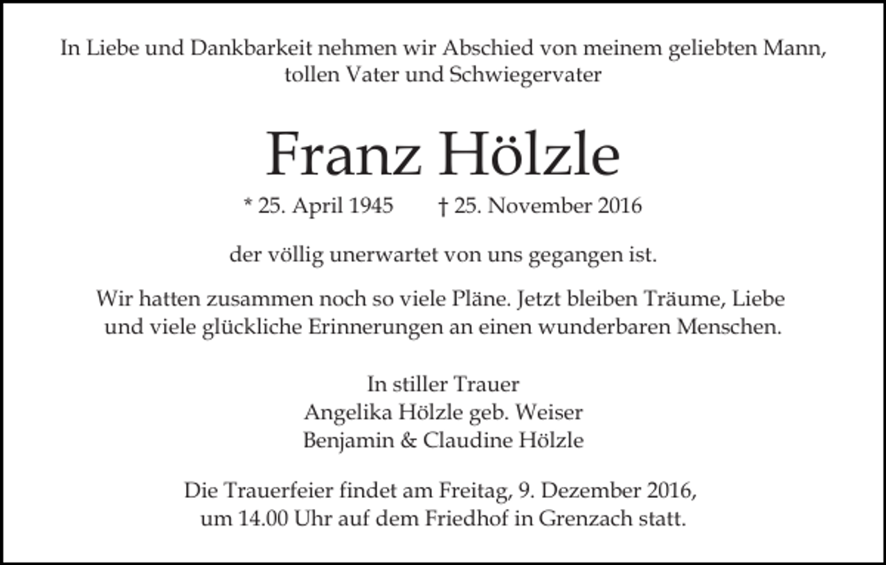 <p>In Liebe und Dankbarkeit nehmen wir Abschied von meinem geliebten Mann,<br />tollen Vater und Schwiegervater</p><p>Franz Hölzle</p><p>* 25. April 1945</p><p>† 25. November 2016</p><p>der völlig unerwartet von uns gegangen ist.<br />Wir hatten zusammen noch so viele Pläne. Jetzt bleiben Träume, Liebe<br />und viele glückliche Erinnerungen an einen wunderbaren Menschen.<br />In stiller Trauer<br />Angelika Hölzle geb. Weiser<br />Benjamin &amp; Claudine Hölzle<br />Die Trauerfeier findet am Freitag, 9. Dezember 2016,<br />um 14.00 Uhr auf dem Friedhof in Grenzach statt.</p>