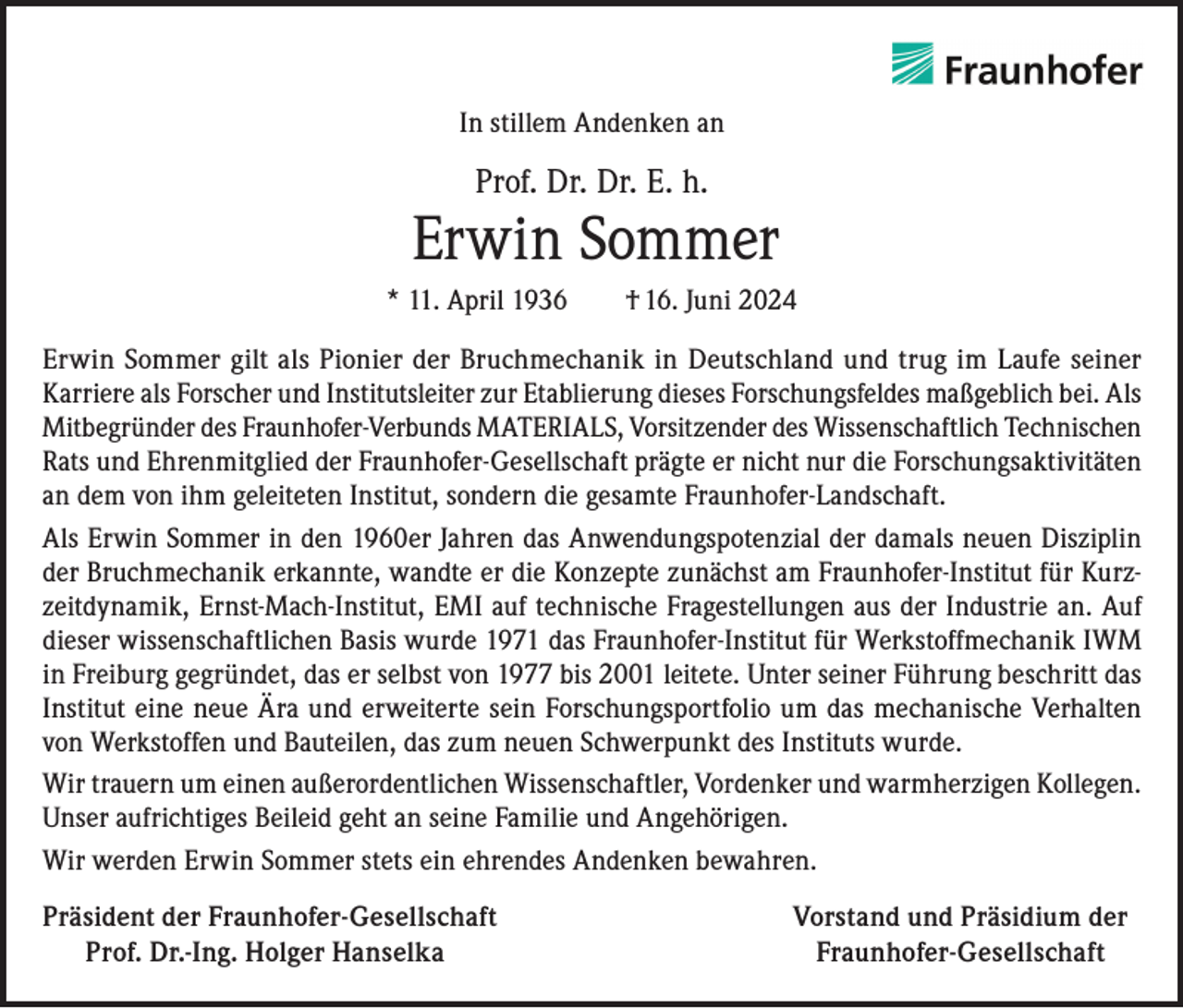 <p>In stillem Andenken an</p><p>Prof. Dr. Dr. E. h.</p><p>Erwin Sommer<br />* 11. April 1936 † 16. Juni 2024<br />Erwin Sommer gilt als Pionier der Bruchmechanik in Deutschland und trug im Laufe seiner<br />Karriere als Forscher und Institutsleiter zur Etablierung dieses Forschungsfeldes maßgeblich bei. Als<br />Mitbegründer des Fraunhofer-Verbunds MATERIALS, Vorsitzender des Wissenschaftlich Technischen<br />Rats und Ehrenmitglied der Fraunhofer-Gesellschaft prägte er nicht nur die Forschungsaktivitäten<br />an dem von ihm geleiteten Institut, sondern die gesamte Fraunhofer-Landschaft.<br />Als Erwin Sommer in den 1960er Jahren das Anwendungspotenzial der damals neuen Disziplin<br />der Bruchmechanik erkannte, wandte er die Konzepte zunächst am Fraunhofer-Institut für Kurzzeitdynamik, Ernst-Mach-Institut, EMI auf technische Fragestellungen aus der Industrie an. Auf<br />dieser wissenschaftlichen Basis wurde 1971 das Fraunhofer-Institut für Werkstoffmechanik IWM<br />in Freiburg gegründet, das er selbst von 1977 bis 2001 leitete. Unter seiner Führung beschritt das<br />Institut eine neue Ära und erweiterte sein Forschungsportfolio um das mechanische Verhalten<br />von Werkstoffen und Bauteilen, das zum neuen Schwerpunkt des Instituts wurde.<br />Wir trauern um einen außerordentlichen Wissenschaftler, Vordenker und warmherzigen Kollegen.<br />Unser aufrichtiges Beileid geht an seine Familie und Angehörigen.<br />Wir werden Erwin Sommer stets ein ehrendes Andenken bewahren.<br />Präsident der Fraunhofer-Gesellschaft<br />Prof. Dr.-Ing. Holger Hanselka</p><p>Vorstand und Präsidium der<br />Fraunhofer-Gesellschaft</p>