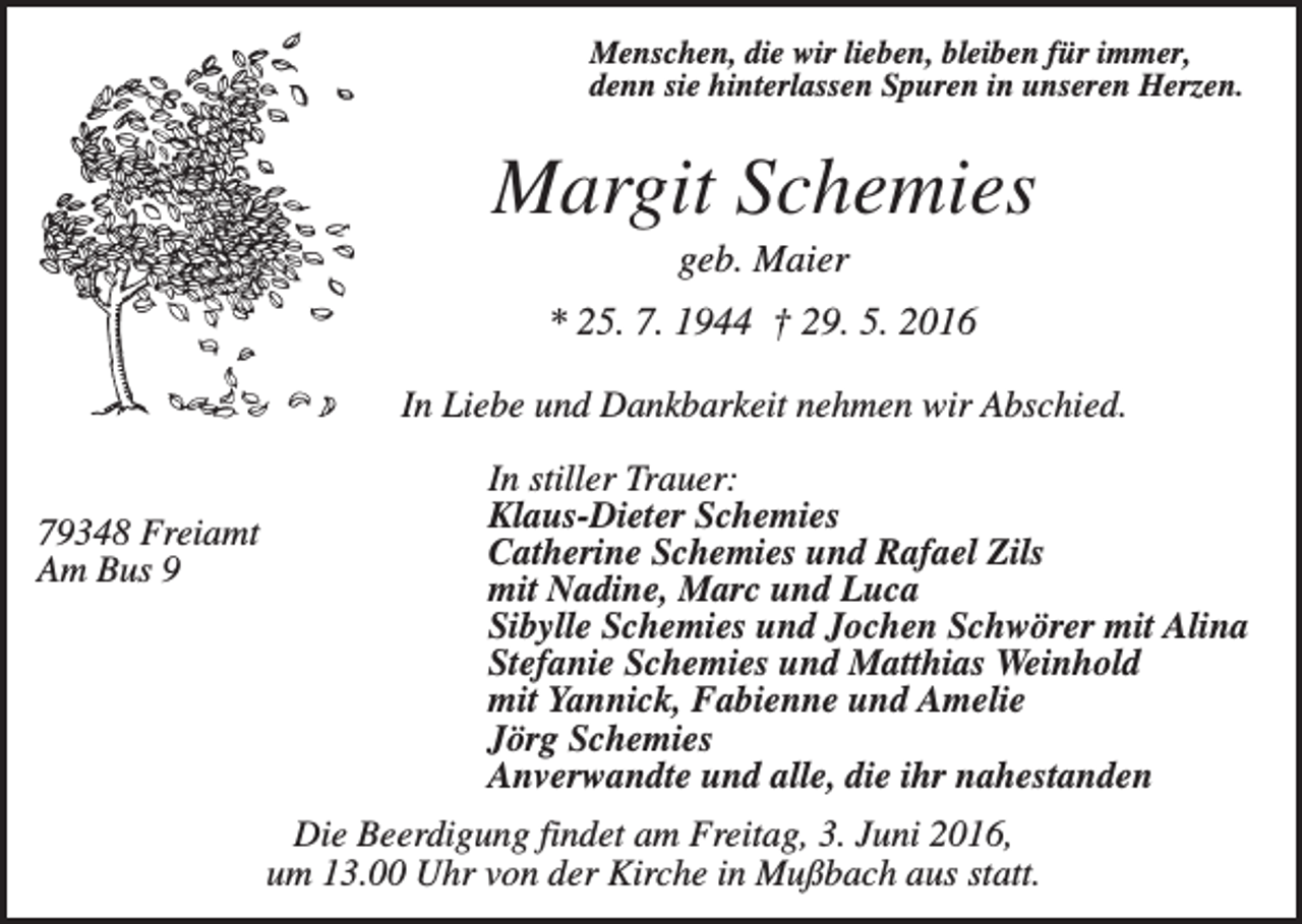 <p>Menschen, die wir lieben, bleiben für immer,<br />denn sie hinterlassen Spuren in unseren Herzen.</p><p>Margit Schemies<br />geb. Maier<br />* 25. 7. 1944 † 29. 5. 2016<br />In Liebe und Dankbarkeit nehmen wir Abschied.</p><p>79348 Freiamt<br />Am Bus 9</p><p>In stiller Trauer:<br />Klaus-Dieter Schemies<br />Catherine Schemies und Rafael Zils<br />mit Nadine, Marc und Luca<br />Sibylle Schemies und Jochen Schwörer mit Alina<br />Stefanie Schemies und Matthias Weinhold<br />mit Yannick, Fabienne und Amelie<br />Jörg Schemies<br />Anverwandte und alle, die ihr nahestanden<br />Die Beerdigung findet am Freitag, 3. Juni 2016,<br />um 13.00 Uhr von der Kirche in Mußbach aus statt.</p>