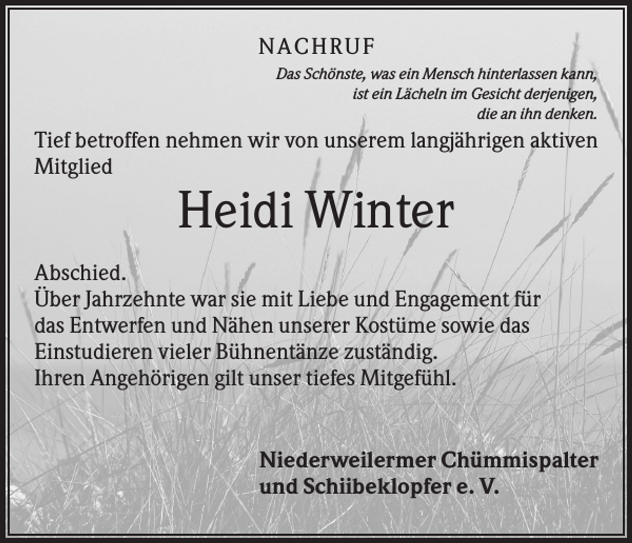 <p>NACHRUF<br />Das Schönste, was ein Mensch hinterlassen kann,<br />ist ein Lächeln im Gesicht derjenigen,<br />die an ihn denken.</p><p>Tief betroffen nehmen wir von unserem langjährigen aktiven<br />Mitglied</p><p>Heidi Winter<br />Abschied.<br />Über Jahrzehnte war sie mit Liebe und Engagement für<br />das Entwerfen und Nähen unserer Kostüme sowie das<br />Einstudieren vieler Bühnentänze zuständig.<br />Ihren Angehörigen gilt unser tiefes Mitgefühl.</p><p>Niederweilermer Chümmispalter<br />und Schiibeklopfer e. V.</p>