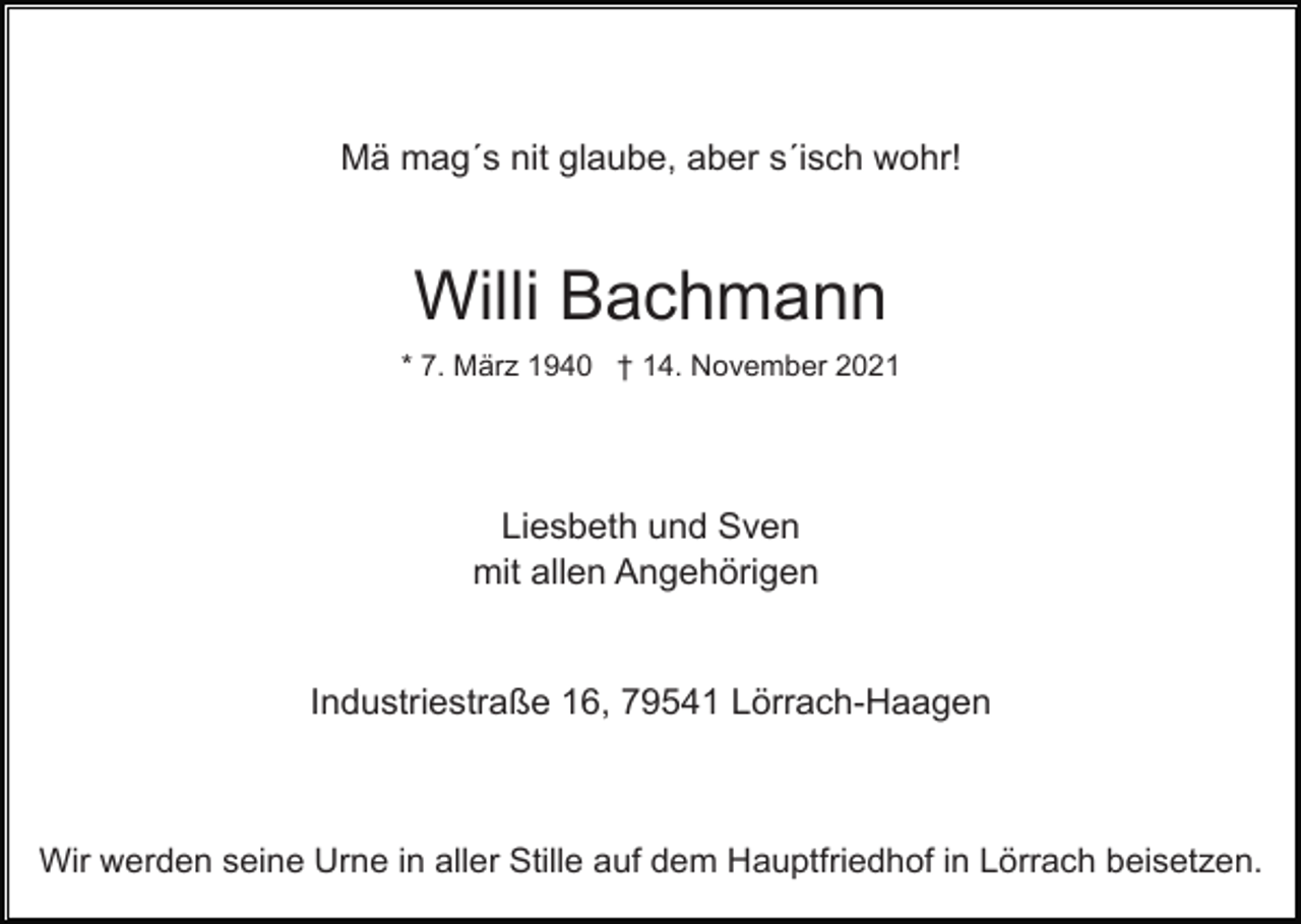 <p>Mä mag´s nit glaube, aber s´isch wohr!</p><p>Willi Bachmann<br />* 7. März 1940 † 14. November 2021</p><p>Liesbeth und Sven<br />mit allen Angehörigen</p><p>Industriestraße 16, 79541 Lörrach-Haagen</p><p>Wir werden seine Urne in aller Stille auf dem Hauptfriedhof in Lörrach beisetzen.</p>