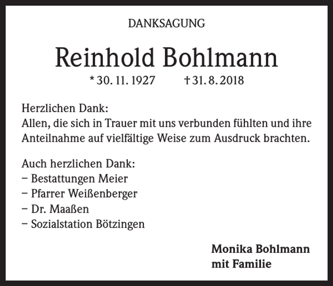 <p>DANKSAGUNG</p><p>Reinhold Bohlmann<br />* 30. 11. 1927</p><p>† 31. 8. 2018</p><p>Herzlichen Dank:<br />Allen, die sich in Trauer mit uns verbunden fühlten und ihre<br />Anteilnahme auf vielfältige Weise zum Ausdruck brachten.<br />Auch herzlichen Dank:<br />– Bestattungen Meier<br />– Pfarrer Weißenberger<br />– Dr. Maaßen<br />– Sozialstation Bötzingen<br />Monika Bohlmann<br />mit Familie</p>